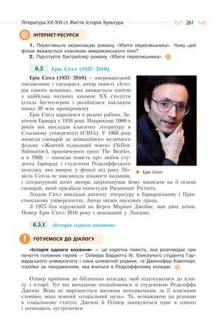 261Література ХХ–ХХІ ст. Життя. Історія. Культура
1. Перегляньте екранізацію роману «Убити пересмішника». Чому цей
фільм вважається класикою американського кіно?
2. Підготуйте буктрейлер роману «Убити пересмішника».
6.5 Ерік Сігел (1937–2010)
Ерік Сігел (1937–2010) — американський
письменник і сценарист, автор повісті «Істо-
рія одного кохання», яка вважається однією
з найбільш читаних книжок ХХ століття
(стала бестселером і розійшлася накладом
понад 30 млн примірників).
Ерік Сігел народився в родині рабина. За-
кінчив Гарвард у 1958 році. Наприкінці 1960-х
років він викладав класичну літературу в
Єльському університеті (США). У 1968 році
написав сценарій до анімаційного музичного
фільму «Жовтий підводний човен» (Yellow
Submarine), присвяченого групі The Beatles,
а в 1969 — написав повість про любов сту-
дента Гарварду і студентки Редкліффського
коледжу, яка вмирає у фіналі від раку. По-
вість Сігела не викликала цікавості видавців,
і літературний агент автора запропонував йому написати на її основі
сценарій, який придбала кіностудія Paramount Pictures.
Згодом Сігел викладав античну літературу в Гарвардському і Прін-
стонському університетах. Автор низки наукових праць.
З 1975 був одружений на Керен Маріані Джеймс, мав двох дочок.
Помер Ерік Сігел 2010 року і похований у Лондоні.
6.5.1 «Історія одного кохання»
«Історія одного кохання» — це коротка повість, яка розповідає про
почуття головних героїв — Олівера Барретта ІV, блискучого студента Гар-
вардського університету і сина шляхетної родини, та Дженніфер Кавіллері,
італійки за походженням, яка вчиться в Редкліффскому коледжі.
Олівер прийшов до бібліотеки коледжу, щоб підготуватися до іспи-
ту з історії. Тут він випадково познайомився зі студенткою Редкліффа
Дженні. Вона не вирізняється високим походженням, за її власними
словами, вона повний «соціальний нуль». Та, незважаючи на різницю
в соціальному статусі, Дженні й Олівер закохуються одне в одного
і починають зустрічатися.
ІНТЕРНЕТ-РЕСУРСИ
Ерік Сігел
ГОТУЄМОСЯ ДО ДІАЛОГУ
 