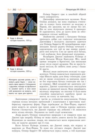 262 Література ХХ–ХХІ ст.
Олівер Барретт грає в хокейній збірній
свого університету.
Дженніфер захоплюється музикою. Коли
Олівер дізнався, що вона отримала стипен-
дію та планує їхати вчитися до коледжу в
Париж, він зрозумів, що не зможе без неї.
Він не хоче відпускати дівчину й пропонує
їй одружитися, хоча до цього вони не обго-
ворювали спільне майбутнє.
Знайомство дівчини з батьками Олівера
проходить добре, але соціальне походження
Дженніфер і молодість закоханих здаються
для Олівера Барретта ІІІ непереборними пере-
шкодами. Батько радить Оліверу почекати з
одруженням, але той не має наміру переві-
ряти свої почуття. Син іде проти волі батька,
і той позбавляє його фінансової підтримки.
Незабаром Дженні знайомить Олівера зі
своїм батьком Філом Кавіллері. Філ, який
тримає пекарню в Кренстоні, сам виховував
дочку після смерті дружини. Він не проти їх-
нього весілля, бо любить свою дочку і бажає
їй щастя.
Молоді люди закінчують коледжі та одру-
жуються. Олівер намагається переконати рек-
тора Школи права дати йому стипендію, адже
він не зможе сплачувати за навчання, проте
не без втручання батька стипендію він так і
не отримує. Щоб коханий міг закінчити уні-
верситет, Дженні влаштовується викладачем
музики до приватної школи. Вони винаймають
маленьку квартирку на околиці й будь-яким
способом намагаються заробити гроші на
життя, на плату за навчання, їжу.
Закінчивши університет третім за успішністю випускником, Олівер
отримав кілька вигідних пропозицій і влаштувався в престижну нью-
йоркську юридичну фірму. Пара переїжджає до Нью-Йорка, нарешті
вони можуть не думати про гроші, адже в Олівера хороша зарплата.
Раптом з’ясовується, що Дженні страждає від лейкемії і їй лишилося
жити кілька місяців. Лікування на такій стадії неможливе.
Лікар радить Оліверу поводитися природно і не говорити поки що
Дженні про хворобу. Олівер не може навіть уявити життя без Дженні.
Відповідно до вказівок лікаря, він намагається жити нормальним жит-
тям, не кажучи дружині про її стан.
Коли батько Олівера дізнався, що Дженні хвора, він відразу ж
вирушив до Нью-Йорка. Та поки він дістався лікарні, Дженні вже
померла. Олівер Барретт ІІІ вибачається перед сином, а той відповідає
Кадр із фільму
«Історія кохання», 1970 р.
Кадр із фільму
«Історія кохання», 1970 р.
Молодята щасливі разом, хоч і
живуть дуже бідно  — вони ко-
хають одне одного. Спілкування
з друзями, походи на футбольні
та хокейні матчі, в кіно вони
собі дозволити не можуть, зате
мають час одне для одного.
 