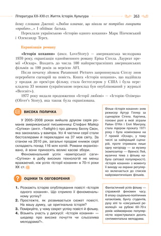 263Література ХХ–ХХІ ст. Життя. Історія. Культура
йому словами Дженні: «Любов означає, що ніколи не потрібно говорити
«пробач»…» І обіймає батька.
Переклали українською «Історію одного кохання» Марк Пінчевський
і Олександр Терех.
Екранізація роману
«Історія кохання» (англ. LoveStory) — американська мелодрама
1970 року, екранізація однойменного роману Еріка Сігела. Лауреат пре-
мії «Оскар». Входить до числа 100 найпристрасніших американських
фільмів за 100 років за версією AFI.
Після початку зйомок Paramount Pictures запропонувала Сігелу знов
переробити сценарій на повість. Книга «Історія кохання», що надійшла
у продаж до прем’єри фільму, стала бестселером у США і була пере-
кладена 33 мовами (українською переклад був опублікований у журналі
«Всесвіт»).
1977 року видали продовження «Історії любові» — «Історію Олівера»
(Oliver’s Story), яка також була екранізована.
У 2005–2008 роках вийшла друком серія ро-
манів американської письменниці Стефані Майєр
«Сутінки» (англ. «Twilight») про дівчину Беллу Свон,
яка закохалась у вампіра. Усі 4 частини серії стали
бестселерами й перекладені на 37 мов світу. За
станом на 2010 рік, загальні продажі книжок серії
складають понад 116 млн копій. Романи екранізо-
вано, й вони приносять великі касові збори.
Феноменальний успіх «вампірської саги»
«Сутінки» в добу високих технологій не менш
вражаючий, ніж успіх «Історії кохання» в 70-ті роки
ХХ ст.
1. Розкажіть історію опублікування повісті «Історія
одного кохання». Що сприяло її феноменаль-
ному успіху?
2. Простежте, як розвивається сюжет повісті.
На вашу думку, це оригінальна історія?
3. Поміркуйте, у чому секрет успіху повісті й фільму.
4. Візьміть участь у дискусії: «Історія кохання» —
шедевр про високе почуття чи сльозлива
мелодрама?».
Фільм «Історія кохання» зняв
режисер Артур Гіллер за
сценарієм Сігела. Картина,
головні ролі в якій зіграли
Райан О’Ніл і Еллі Макгроу,
стала лідером прокату 1971
року і була номінована на
7 премій «Оскар», у тому
числі за найкращий сцена-
рій, проте отримала лише
одну нагороду  — за музику
(композитор — Френсіс Лей,
музична тема з фільму на-
була світової популярності).
«Історія кохання» з моменту
її виходу на екрани регуляр-
но включається до списків
найромантичніших фільмів.
Фантастичний успіх фільму —
справжній феномен часу.
В епоху соціально-політичних
катаклізмів, бунту студентів,
руху хіпі та «сексуальної ре-
волюції» на рубежі 60–70-х
років неймовірною популяр-
ністю користувалася досить
сентиментальна мелодрама.
ВИСОКА ПОЛИЧКА
ОЦІНКИ ТА ОБГОВОРЕННЯ
 