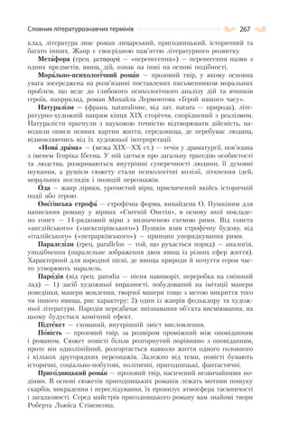 267Словник літературознавчих термінів
клад, література знає роман лицарський, пригодницький, історичний та
багато інших. Жанр є своєрідною пам’яттю літературного розвитку.
Метафора (грец. μεταφορά — «перенесення») — перенесення назви з
одних предметів, явищ, дій, ознак на інші на основі подібності.
Морально-психологічний роман — прозовий твір, у якому основна
увага зосереджена на розв’язанні поставлених письменником моральних
проблем, що веде до глибокого психологічного аналізу дій та вчинків
героїв, наприклад, роман Михайла Лермонтова «Герой нашого часу».
Натуралізм — (франц. nаturаlіsmе, від лат. nаturа — природа), літе-
ратурно-художній напрям кінця XIX сторіччя, споріднений з реалізмом.
Натуралісти прагнули з науковою точністю відтворювати дійсність, на-
водили описи певних картин життя, середовища, де перебуває людина,
відмовляючись від їх художньої інтерпретації.
«Нова драма» — (межа XIX—XX ст.) — течія у драматургії, пов’язана
з іменем Генріка Ібсена. У ній ідеться про загальну трагедію особистості
та людства, розкриваються внутрішні суперечності людини, її духовні
шукання, а рушієм сюжету стали психологічні колізії, зіткнення ідей,
моральних поглядів і позицій персонажів.
Ода — жанр лірики, урочистий вірш, присвячений якійсь історичній
події або герою.
Онєгінська строфа — строфічна форма, винайдена О. Пушкіним для
написання роману у віршах «Євгеній Онегін», в основу якої покладе-
но сонет — 14-рядковий вірш з визначеною схемою рими. Від сонета
«англійського» («шекспірівського») Пушкін взяв строфічну будову, від
«італійського» («петрарківського») — принцип упорядкування рими.
Паралелізм (грец. parallelos — той, що рухається поряд) — аналогія,
уподібнення (паралельне зображення двох явищ із різних сфер життя).
Характерний для народної пісні, де явища природи й почуття героя час-
то утворюють паралель.
Пародія (від грец. раrоdіа — пісня навиворіт, переробка на смішний
лад) — 1) засіб художньої виразності, побудований на імітації манери
поведінки, манери мовлення, творчої манери тощо з метою викриття того
чи іншого явища, рис характеру; 2) один із жанрів фольклору та худож-
ньої літератури. Пародія передбачає впізнавання об’єкта висміювання, на
цьому будується комічний ефект.
Підтекст — схований, внутрішній зміст висловлення.
Повість — прозовий твір, за розміром проміжний між оповіданням
і романом. Сюжет повісті більш розгорнутий порівняно з оповіданням,
проте він однолінійний, розгортається навколо життя одного головного
і кількох другорядних персонажів. Залежно від теми, повісті бувають
історичні, соціально-побутові, політичні, пригодницькі, фантастичні.
Пригодницький роман — прозовий твір, насичений незвичайними по-
діями. В основі сюжетів пригодницьких романів лежать мотиви пошуку
скарбів, викрадення і переслідування, їх пронизує атмосфера таємничості
і загадковості. Серед майстрів пригодницького роману вам знайомі твори
Роберта Льюїса Стівенсона.
 