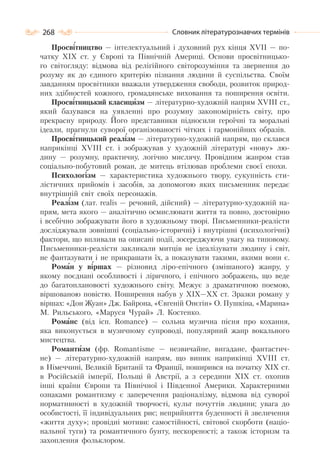 268 Словник літературознавчих термінів
Просвітництво — інтелектуальний і духовний рух кінця XVII — по-
чатку XIX ст. у Європі та Північній Америці. Основи просвітницько-
го світогляду: відмова від релігійного світорозуміння та звернення до
розуму як до єдиного критерію пізнання людини й суспільства. Своїм
завданням просвітники вважали утвердження свободи, розвиток природ-
них здібностей кожного, громадянське виховання та поширення освіти.
Просвітницький класицизм — літературно-художній напрям ХVІІІ ст.,
який базувався на уявленні про розумну закономірність світу, про
прекрасну природу. Його представники підносили героїчні та моральні
ідеали, прагнули суворої організованості чітких і гармонійних образів.
Просвітницький реалізм — літературно-художній напрям, що склався
наприкінці XVIII ст. і зображував у художній літературі «нову» лю-
дину — розумну, практичну, логічно мислячу. Провідним жанром став
соціально-побутовий роман, де митець втілював проблеми своєї епохи.
Психологізм — характеристика художнього твору, сукупність сти-
лістичних прийомів і засобів, за допомогою яких письменник передає
внутрішній світ своїх персонажів.
Реалізм (лат. realis — речовий, дійсний) — літературно-художній на-
прям, мета якого — аналітично осмислювати життя та повно, достовірно
і всебічно зображувати його в художньому творі. Письменники-реалісти
досліджували зовнішні (соціально-історичні) і внутрішні (психологічні)
фактори, що впливали на описані події, зосереджуючи увагу на типовому.
Письменники-реалісти закликали митців не ідеалізувати людину і світ,
не фантазувати і не прикрашати їх, а показувати такими, якими вони є.
Роман у віршах — різновид ліро-епічного (змішаного) жанру, у
якому поєднані особливості і ліричного, і епічного зображень, що веде
до багатоплановості художнього світу. Межує з драматичною поемою,
віршованою повістю. Поширення набув у XIX—XX ст. Зразки роману у
віршах: «Дон Жуан» Дж. Байрона, «Євгеній Онєгін» О. Пушкіна, «Марина»
М. Рильського, «Маруся Чурай» Л. Костенко.
Романс (від ісп. Romance) — сольна музична пісня про кохання,
яка виконується в музичному супроводі, популярний жанр вокального
мистецтва.
Романтизм (фр. Romantisme — незвичайне, вигадане, фантастич-
не) — літературно-художній напрям, що виник наприкінці ХVІІІ ст.
в Німеччині, Великій Британії та Франції, поширився на початку ХІХ ст.
в Російській імперії, Польщі й Австрії, а з середини ХІХ ст. охопив
інші країни Європи та Північної і Південної Америки. Характерними
ознаками романтизму є заперечення раціоналізму, відмова від суворої
нормативності в художній творчості, культ почуттів людини; увага до
особистості, її індивідуальних рис; неприйняття буденності й звеличення
«життя духу»; провідні мотиви: самостійності, світової скорботи (націо-
нальної туги) та романтичного бунту, нескореності; а також історизм та
захоплення фольклором.
 