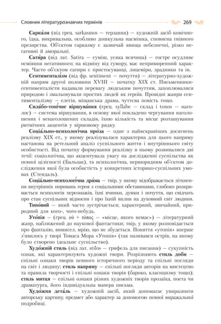 269Словник літературознавчих термінів
Сарказм (від грец. sаrkasmos — терзання) — художній засіб комічно-
го, їдка, викривальна, особливо дошкульна насмішка, сповнена гнівного
презирства. Об’єктом сарказму є зазвичай явища небезпечні, різко не-
гативні й аморальні.
Сатира (від лат. Sаtіrа — суміш, усяка всячина) — гостре осудливе
осміяння негативного; на відміну від гумору, має непримиренний харак-
тер. Часто об’єктом сатири є пристосуванці, лицеміри, зрадники та ін.
Сентименталізм (від фр. sentiment — почуття) — літературно-худож-
ній напрям другої половини ХVІІІ — початку ХІХ ст. Письменники-
сентименталісти надавали перевагу людським почуттям, захоплювалися
природою і змальовували простих людей як героїв. Провідні жанри сен-
тименталізму — елегія, міщанська драма, чуттєва повість тощо.
Силабо-тонічне віршування (грец. syllаbe — склад і tonos — наго-
лос) — система віршування, в основу якої покладено чергування наголо-
шених і ненаголошених складів, їхню кількість та місце розташування
ритмічних акцентів у віршовому рядку.
Соціально-психологічна проза — одне з найяскравіших досягнень
реалізму ХІХ ст., у якому реалізувалася характерна для цього напряму
настанова на ретельний аналіз суспільного життя і внутрішнього світу
особистості. Від початку формування реалізму в ньому розвивалися дві
течії: соціологічна, що акцентувала увагу на дослідженні суспільства як
певної цілісності (Бальзак), та психологічна, першорядним об’єктом до-
слідження якої була особистість у конкретних історико-суспільних умо-
вах (Стендаль).
Соціально-психологічна драма — твір, у якому відображається зіткнен-
ня внутрішніх поривань героя з соціальними обставинами, глибоко розкри-
вається психологія персонажів, їхні вчинки, думки і почуття, що свідчать
про стан суспільних відносин і про їхній вплив на духовний світ людини.
Типовий — який часто зустрічається; характерний, звичайний, при-
родний для кого-, чого-небудь.
Утопія — (грец. ού + τόπος — «місце, якого немає») — літературний
жанр, наближений до наукової фантастики; твір, у якому розповідається
про фантазію, вимисел, мрію, що не збудеться. Поняття «утопія» вперше
з’явилось у творі Томаса Мора «Утопія» (так називався острів, на якому
було створено ідеальне суспільство).
Художній стиль (від лат. stilos — грифель для писання) — сукупність
ознак, які характеризують художні твори. Розрізняють стиль доби —
спільні ознаки творів певного історичного періоду та спільні погляди
на світ і людину; стиль напряму — спільні погляди авторів на мистецтво
та правила творчості і спільні ознаки творів (бароко, класицизму тощо);
стиль митця — спільні ознаки різних художніх творів прозаїка, поета чи
драматурга, його індивідуальна манера письма.
Художня деталь — художній засіб, який допомагає увиразнити
авторську картину, предмет або характер за допомогою певної виражальної
подробиці.
 