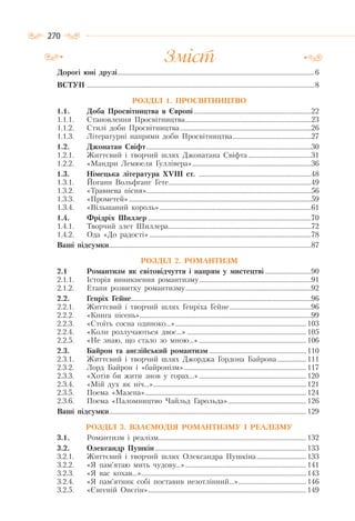 270
Дорогі юні друзі....................................................................................................................6
ВСТУП ......................................................................................................................................8
РОЗДІЛ 1. ПРОСВІТНИЦТВО
1.1. Доба Просвітництва в Європі .....................................................................22
1.1.1. Становлення Просвітництва..........................................................................23
1.1.2. Стилі доби Просвітництва .............................................................................26
1.1.3. Літературні напрями доби Просвітництва..............................................27
1.2. Джонатан Свіфт.................................................................................................30
1.2.1. Життєвий і творчий шлях Джонатана Свіфта .....................................31
1.2.2. «Мандри Лемюеля Гуллівера»......................................................................36
1.3. Німецька література ХVІІІ ст. ..................................................................48
1.3.1. Йоганн Вольфганг Гете....................................................................................49
1.3.2. «Травнева пісня».................................................................................................56
1.3.3. «Прометей» ...........................................................................................................59
1.3.4. «Вільшаний король» .........................................................................................61
1.4. Фрідріх Шиллер ................................................................................................70
1.4.1. Творчий злет Шиллера....................................................................................72
1.4.2. Ода «До радості» ...............................................................................................78
Ваші підсумки.......................................................................................................................87
РОЗДІЛ 2. РОМАНТИЗМ
2.1 Романтизм як світовідчуття і напрям у мистецтві ...........................90
2.1.1. Історія виникнення романтизму..................................................................91
2.1.2. Етапи розвитку романтизму..........................................................................92
2.2. Генріх Гейне..........................................................................................................96
2.2.1. Життєвий і творчий шлях Генріха Гейне................................................96
2.2.2. «Книга пісень».....................................................................................................99
2.2.3. «Стоїть сосна одиноко…»............................................................................. 103
2.2.4. «Коли розлучаються двоє…» ...................................................................... 105
2.2.5. «Не знаю, що стало зо мною…» ............................................................... 106
2.3. Байрон та англійський романтизм ......................................................... 110
2.3.1. Життєвий і творчий шлях Джорджа Гордона Байрона................. 111
2.3.2. Лорд Байрон і «байронізм»........................................................................ 117
2.3.3. «Хотів би жити знов у горах…»............................................................... 120
2.3.4. «Мій дух як ніч…».......................................................................................... 121
2.3.5. Поема «Мазепа»............................................................................................... 124
2.3.6. Поема «Паломництво Чайльд Гарольда».............................................. 126
Ваші підсумки.................................................................................................................... 129
РОЗДІЛ 3. ВЗАЄМОДІЯ РОМАНТИЗМУ І РЕАЛІЗМУ
3.1. Романтизм і реалізм....................................................................................... 132
3.2. Олександр Пушкін......................................................................................... 133
3.2.1. Життєвий і творчий шлях Олександра Пушкіна............................. 133
3.2.2. «Я пам’ятаю мить чудову…»....................................................................... 141
3.2.3. «Я вас кохав…»................................................................................................. 143
3.2.4. «Я пам’ятник собі поставив незотлінний…»........................................ 146
3.2.5. «Євгеній Онєгін»............................................................................................. 149
Зміст
 