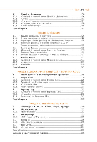 271
3.3. Михайло Лермонтов...................................................................................... 156
3.3.1. Життєвий і творчий шлях Михайла Лермонтова............................ 156
3.3.2. «Сосна»................................................................................................................ 163
3.3.3. «І нудно, і сумно…» ....................................................................................... 164
3.3.4. «На дорогу йду я в самотині…»............................................................... 166
3.3.5. «Герой нашого часу»...................................................................................... 168
Ваші підсумки.................................................................................................................... 173
РОЗДІЛ 4. РЕАЛІЗМ
4.1. Реалізм як напрям у мистецтві............................................................... 176
4.1.1. Історія формування реалізму..................................................................... 176
4.1.2. Характерні ознаки реалізму як літературного напряму ................ 179
4.1.3. Взаємодія реалізму з іншими напрямами XIX ст.
(романтизмом, натуралізмом).................................................................... 180
4.2. Оноре де Бальзак .......................................................................................... 182
4.2.1. Життєвий і творчий шлях Оноре де Бальзака ................................. 183
4.2.2. Епопея «Людська комедія»......................................................................... 188
4.2.3. Повість «Гобсек» у структурі «Людської комедії»........................... 191
4.3. Микола Гоголь ................................................................................................. 197
4.3.1. Життєвий і творчий шлях Миколи Гоголя......................................... 197
4.3.2. «Шинель» ........................................................................................................... 205
4.3.3. «Ревізор»............................................................................................................. 208
Ваші підсумки.................................................................................................................... 215
РОЗДІЛ 5. ДРАМАТУРГІЯ КІНЦЯ ХІХ – ПОЧАТКУ ХХ СТ.
5.1. «Нова драма» і її вплив на розвиток драматургії......................... 218
5.2. Генрік Ібсен....................................................................................................... 220
5.2.1. Життєвий і творчий шлях Генріка Ібсена ........................................... 220
5.2.2. Художній світ Генріка Ібсена..................................................................... 226
5.2.3. «Ляльковий дім» ............................................................................................. 228
5.2.4. Чому «лялька» бунтує?................................................................................ 231
5.3. Бернард Шоу.................................................................................................... 233
5.3.1. Життєвий і творчий шлях Бернарда Шоу.......................................... 234
5.3.2. «Пігмаліон»........................................................................................................ 239
5.3.3. Художній світ Бернарда Шоу.................................................................... 242
Ваші підсумки.................................................................................................................... 247
РОЗДІЛ 6. ЛІТЕРАТУРА ХХ–ХХІ СТ.
6.1. Література ХХ–ХХІ ст. Життя. Історія. Культура........................ 250
6.2. Шолом-Алейхем.............................................................................................. 252
6.2.1. «Тев’є-молочар»................................................................................................ 253
6.3. Рей Бредбері .................................................................................................... 255
6.3.1. «451 градус за Фаренгейтом».................................................................... 256
6.4. Гарпер Лі ............................................................................................................ 258
6.4.1. «Убити пересмішника».................................................................................. 259
6.5. Ерік Сігел........................................................................................................... 261
6.5.1. «Історія одного кохання» ............................................................................ 261
Ваші підсумки.................................................................................................................... 265
Словник літературознавчих термінів...................................................................... 266
 