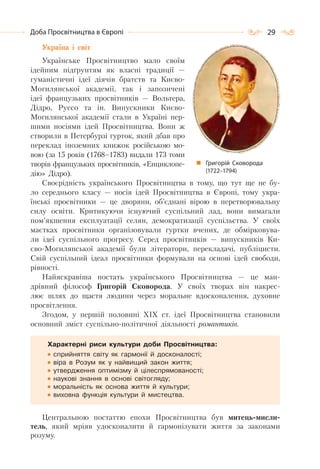 29Доба Просвітництва в Європі
Україна і світ
Українське Просвітництво мало своїм
ідейним підґрунтям як власні традиції —
гуманістичні ідеї діячів братств та Києво-
Могилянської академії, так і запозичені
ідеї французьких просвітників — Вольтера,
Дідро, Руссо та ін. Випускники Києво-
Могилянської академії стали в Україні пер-
шими носіями ідей Просвітництва. Вони ж
створили в Петербурзі гурток, який дбав про
переклад іноземних книжок російською мо-
вою (за 15 років (1768–1783) видали 173 томи
творів французьких просвітників, «Енциклопе-
дію» Дідро).
Своєрідність українського Просвітництва в тому, що тут ще не бу-
ло середнього класу — носія ідей Просвітництва в Європі, тому укра-
їнські просвітники — це дворяни, об’єднані вірою в перетворювальну
силу освіти. Критикуючи існуючий суспільний лад, вони вимагали
пом’якшення експлуатації селян, демократизації суспільства. У своїх
маєтках просвітники організовували гуртки вчених, де обмірковува-
ли ідеї суспільного прогресу. Серед просвітників — випускників Ки-
єво-Могилянської академії були літератори, перекладачі, публіцисти.
Свій суспільний ідеал просвітники формували на основі ідей свободи,
рівності.
Найяскравіша постать українського Просвітництва — це ман-
дрівний філософ Григорій Сковорода. У своїх творах він накрес-
лює шлях до щастя людини через моральне вдосконалення, духовне
просвітлення.
Згодом, у першій половині XIX ст. ідеї Просвітництва становили
основний зміст суспільно-політичної діяльності романтиків.
Характерні риси культури доби Просвітництва:
сприйняття світу як гармонії й досконалості;
віра в Розум як у найвищий закон життя;
утвердження оптимізму й цілеспрямованості;
наукові знання в основі світогляду;
моральність як основа життя й культури;
виховна функція культури й мистецтва.
Центральною постаттю епохи Просвітництва був митець-мисли-
тель, який мріяв удосконалити й гармонізувати життя за законами
розуму.
Григорій Сковорода
(1722–1794)
 