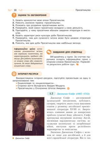 30 Просвітництво
1. Назвіть хронологічні межі епохи Просвітництва.
2. Поясніть значення терміна «просвітництво».
3. Розкажіть про розуміння просвітниками життя.
4. Поміркуйте, який смисл просвітники вкладали у свою діяльність.
5. Пригадайте, у чому просвітники вбачали завдання літератури й мисте-
цтва.
6. Назвіть характерні риси культури доби Просвітництва.
7. Поміркуйте, чим для сучасного читача може бути цікавою література
Просвітництва.
8. Поясніть, яка ідея доби Просвітництва вам найбільше імпонує.
Об’єднайтесь у групи. За статтею під-
ручника складіть інформаційне гроно з
опорним словом Просвітництво. Порівняй-
те результати роботи груп.
Використовуючи інтернет-ресурси, підготуйте презентацію на одну із
запропонованих тем:
Енциклопедія та «енциклопедисти».
Сторінки життя Вольфганга Амадея Моцарта.
Просвітництво у Сполучених Штатах Америки.
1.2 Джонатан Свіфт (1667–1745)
Джонатан Свіфт — англомовний
ірландський письменник, публіцист,
сатирик, творчість якого стала важливим
етапом у розвитку англійської просвіт-
ницької літератури XVIII ст. Зверта-
ючись езоповою мовою до конкретних
проблем сучасної йому дійсності, Свіфт
критикував внутрішню політику Англії,
висміював парламентську систему, за-
суджував колоніальні та загарбницькі
війни, виступав проти релігійного
марновірства та невігластва.
Значення Джонатана Свіфта є вели-
ким не лише для англійської, а й для
всієї європейської літератури. Він із тих
ОЦІНКИ ТА ОБГОВОРЕННЯ
Інформаційне гроно вста-
новлює різноманітні зв’язки
між окремими поняттями, які
характеризують предмет або
явище. Для роботи визначаєть-
ся опорне слово або словоспо-
лучення, до якого добираються
асоціативні слова.
ЗАВДАННЯ ДЛЯ СПІВПРАЦІ
ІНТЕРНЕТ-РЕСУРСИ
Джонатан Свіфт
 