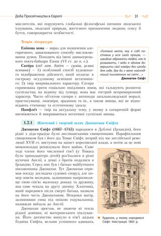 31Доба Просвітництва в Європі
мислителів, які порушують глобальні філософські питання людського
існування, людської природи, життєвого призначення людини, сенсу її
буття, саморозкриття особистості.
Теорія літератури
Езопова мова — вираз для позначення але-
горичного, замаскованого способу висловлю-
вання думок. Походить від імені давньогрець-
кого поета-байкаря Езопа (VI ст. до н. е.).
Сатира (від лат. Sаtіrа — суміш, усяка
всячина) — 1) особливий спосіб художньо-
го відображення дійсності, який полягає в
гострому осудливому осміянні негативно-
го; 2) твір викривального характеру. Сатира
спрямована проти соціально шкідливих явищ, які гальмують розвиток
суспільства; на відміну від гумору, вона має гострий непримиренний
характер. Часто об’єктом сатири є антиподи загальнолюдської моралі,
пристосуванці, лицеміри, зрадники та ін., а також явища, які не відпо-
відають етичному та естетичному ідеалу.
Памфлет — твір на актуальну тему, у якому в сатиричній формі
висміюються й викриваються негативні суспільні явища.
1.2.1 Життєвий і творчий шлях Джонатана Свіфта
Джонатан Свіфт (1667–1745) народився в Дубліні (Ірландія), його
рідні з діда-прадіда були англіканськими священиками. Парафіяльним
священиком був і його дід Томас Свіфт, котрий під час англійської рево-
люції XVII ст. виступив на захист королівської влади, а потім за це нові
можновладці реквізували його майно. Саме
тоді члени його численної сім’ї (у Томаса
було тринадцятеро дітей) роз’їхалися в різні
куточки Англії, а деякі з братів подалися в
Ірландію. Серед них був і батько майбутнього
письменника Джонатан. Тут Джонатан отри-
мав посаду доглядача судових споруд, але по-
мер зовсім молодим, залишивши напризволя-
ще свою сім’ю: маленьку доньку та дружину,
яка саме чекала на другу дитину. Хлопчика,
який народився після смерті батька, назвали
на його честь Джонатаном. Невдовзі матір,
залишивши сина під опікою годувальниці,
назавжди виїхала до Англії.
Джонатан зростав, не знаючи ні тепла
рідної домівки, ні материнського піклуван-
ня. Його дитинство минуло в сім’ї дядька
Ґодвіна Свіфта, вельми успішного адвоката,
«Головна мета, яку я собі по-
ставив у всіх своїх працях,  —
швидше ображати людей, ніж їх
розважати, і якби я здолав до-
вершити свої наміри без шкоди
для себе, був би з мене найплід-
ніший письменник на світі…»
Джонатан Свіфт
Будинок, у якому народився
Свіфт. Ілюстрація 1865 р.
 