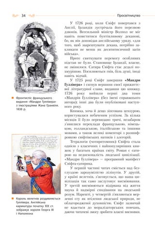 34 Просвітництво
У 1726 pоці, коли Свіфт повертався з
Англії, Ірландія зустрічала його перезвою
дзвонів. Всесильний міністр Волпол не міг
навіть помститися бунтівливому деканові,
бо, як він доповідав англійському уряду, «для
того, щоб заарештувати декана, потрібно за-
кликати не менш як десятитисячний загін
війська».
Проте святкувати перемогу особливих
підстав не було. Становище Ірландії, власне,
не змінилося. Сатира Свіфта стає дедалі по-
хмурішою. Посилюються гнів, біль душі, іноді
навіть відчай.
У 1725 році Свіфт завершив «Мандри
Гуллівера» і сягнув вершини своєї прижиттє-
вої літературної слави, видавши цю книжку.
1726 року вийшли перші два томи
«Мандрів Гуллівера» (без імені справжнього
автора); інші два були опубліковані наступ-
ного року.
Книжка, хоча й дещо зіпсована цензурою,
користувалася небаченим успіхом. За кілька
місяців її було перевидано тричі, незабаром
з’явилися переклади французькою, німець-
кою, голландською, італійською та іншими
мовами, а також великі коментарі з розшиф-
ровкою свіфтівських натяків і алегорій.
Тетралогія (чотиритомник) Свіфта стала
однією з класичних і найпопулярніших кни-
жок у багатьох країнах світу. Роман є сати-
рою на недосконалість людської цивілізації.
«Мандри Гуллівера» — програмний маніфест
Свіфта-сатирика.
У першій частині читач сміється над без-
глуздою зарозумілістю ліліпутів. У другій,
у країні велетнів, з’ясовується, що наша ци-
вілізація так само заслуговує висміювання.
У третій висміюються відірвана від життя
наука й надмірні сподівання на людський
розум. Нарешті, у четвертій з’являються мер-
зенні єгу як втілення людської природи, не
облагородженої духовністю. Свіфт зазвичай
не вдається до моралізаторських повчань,
даючи читачеві змогу зробити власні висновки.
Фронтиспіс французького
видання «Мандри Гуллівера»
з ілюстраціями Жана Гранвіля.
1838 р.
Король велетнів роздивляється
Гуллівера. Англійська
карикатура початку XIX ст.
зображує короля Георга III
і Наполеона
 