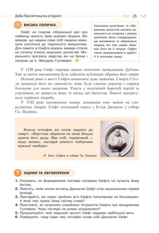 35Доба Просвітництва в Європі
Свіфт не поділяв ліберальної ідеї про
найвищу цінність прав окремої людини. Він
вважав, що надана сама собі людина неми-
нуче скотиться до тваринного аморалізму.
Для самого ж Свіфта мораль завжди стояла
на початку списку людських цінностей. Мо-
рального прогресу людства він не бачив і
показав це в «Мандрах Гуллівера».
У 1729 pоці Свіфт отримав звання почесного громадянина Дубліна.
Уже за життя письменника була здійснена публікація зібрання його творів.
Останні роки в житті Свіфта виявилися дуже важкими. Смерть Стел-
ли прирекла його на самотність: вона була єдиною дорогою і справді
близькою для нього людиною. Участь у політичній боротьбі партій та
угруповань не принесла йому ні посад, ані багатства. Поволі прогресу-
вала серйозна хвороба.
У 1745 pоці письменник помер, заповівши своє майно на спо-
рудження лікарні. Свіфт похований поряд з Естер Джонсон у соборі
Св. Патрика.
Власну епітафію він склав задовго до
смерті: «Жорстоке обурення не може більше
краяти його душу. Йди собі, подорожній, і,
якщо можеш, наслідуй ревного поборника
мужньої свободи».
Бюст Свіфта в соборі Св. Патрика
1. Розкажіть, як формувалися погляди сатирика Свіфта на сучасну йому
Англію.
2. Поясніть, яким чином англієць Джонатан Свіфт став національним героєм
Ірландії.
3. Пригадайте, які твори зробили ім’я Свіфта популярним на батьківщині.
А який твір приніс йому світову славу?
4. Простежте, як сучасники сприйняли тетралогію Свіфта про мандрівника
Гуллівера. Чому погляди на роман розділилися?
5. Проаналізуйте, якій людській чесноті Свіфт надавав найбільшої ваги.
6. Поміркуйте, чому саме таку епітафію склав собі Джонатан Свіфт.
ВИСОКА ПОЛИЧКА Захисники релігійних та лібе-
ральних цінностей негайно на-
кинулися на сатирика з різкою
критикою. Вони стверджували,
що висміюючи та ображаючи
людину, він тим самим обра-
жає Бога як її творця. Свіфта
також звинувачували в грубос-
ті й поганому смаку.
ОЦІНКИ ТА ОБГОВОРЕННЯ
 