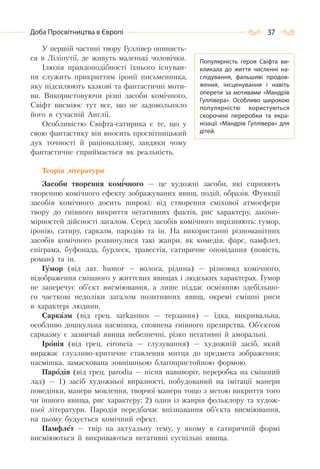 37Доба Просвітництва в Європі
У першій частині твору Гуллівер опиняєть-
ся в Ліліпутії, де живуть маленькі чоловічки.
Ілюзія правдоподібності їхнього існуван-
ня служить прикриттям іронії письменника,
яку підсилюють казкові та фантастичні моти-
ви. Використовуючи різні засоби комічного,
Свіфт висміює тут все, що не задовольняло
його в сучасній Англії.
Особливістю Свіфта-сатирика є те, що у
свою фантастику він вносить просвітницький
дух точності й раціоналізму, завдяки чому
фантастичне сприймається як реальність.
Теорія літератури
Засоби творення комічного — це художні засоби, які сприяють
творенню комічного ефекту зображуваних явищ, подій, образів. Функції
засобів комічного досить широкі: від створення сміхової атмосфери
твору до гнівного викриття негативних фактів, рис характеру, законо-
мірностей дійсності загалом. Серед засобів комічного вирізняють: гумор,
іронію, сатиру, сарказм, пародію та ін. На використанні різноманітних
засобів комічного розвинулися такі жанри, як комедія, фарс, памфлет,
епіграма, буфонада, бурлеск, травестія, сатиричне оповідання (повість,
роман) та ін.
Гумор (від лат. humоr — волога, рідина) — різновид комічного,
відображення смішного у життєвих явищах і людських характерах. Гумор
не заперечує об’єкт висміювання, а лише піддає осміянню здебільшо-
го часткові недоліки загалом позитивних явищ, окремі смішні риси
в характері людини.
Сарказм (від грец. sаrkasmos — терзання) — їдка, викривальна,
особливо дошкульна насмішка, сповнена гнівного презирства. Об’єктом
сарказму є зазвичай явища небезпечні, різко негативні й аморальні.
Іронія (від грец. еіrоnеіа — глузування) — художній засіб, який
виражає глузливо-критичне ставлення митця до предмета зображення;
насмішка, замаскована зовнішньою благопристойною формою.
Пародія (від грец. раrоdіа — пісня навиворіт, переробка на смішний
лад) — 1) засіб художньої виразності, побудований на імітації манери
поведінки, манери мовлення, творчої манери тощо з метою викриття того
чи іншого явища, рис характеру; 2) один із жанрів фольклору та худож-
ньої літератури. Пародія передбачає впізнавання об’єкта висміювання,
на цьому будується комічний ефект.
Памфлет — твір на актуальну тему, у якому в сатиричній формі
висміюються й викриваються негативні суспільні явища.
Популярність героя Свіфта ви-
кликала до життя численні на-
слідування, фальшиві продов-
ження, інсценування і навіть
оперети за мотивами «Мандрів
Гуллівера». Особливо широкою
популярністю користуються
скорочені переробки та екра-
нізації «Мандрів Гуллівера» для
дітей.
 
