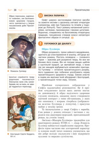 38 Просвітництво
Свіфт широко застосовував поетичні засоби
та сюжетні мотиви з арсеналу світової літератури
(наприклад, міф про Геркулеса та пігмеїв у подо-
рожі до Ліліпутії). Текст роману наповнений алего-
ріями, натяками, прихованими і явними цитатами.
Водночас, спираючись на багатовікову літературну
традицію, письменник створив власні неповторні
фантастичні образи й ситуації.
Образ Гуллівера
Образ розумного, трохи наївного мандрівника,
здатного до спостереження й аналізу, об’єднує всі
частини роману. Постать оповідача — головного
героя — важлива для розуміння твору, бо все ми
бачимо його очима. Він не посідає вищих щаблів
у суспільній ієрархії, це звичайний лікар, з яким
під час мандрів відбуваються незвичайні пригоди.
Та Гуллівер — втілення просвітницького розуму,
його судження про побачене уособлюють норму
просвітницького здорового глузду. Своєю участю
в подіях він відтінює їхній абсурдний і безглуздий,
з просвітницької точки зору, ґатунок.
Прийоми сатиричного зображення у
Свіфта надзвичайно різноманітні. Це й при-
йом «очуднення» (коли щось звичне постає
як дивовижне); й образ наділеного здоровим
глуздом оповідача, завдання якого створювати
наочний контраст з тими обставинами, у яких
він опинився; і яскрава гіпербола (зображен-
ня велетня Гуллівера у ліліпутів), і присутня
майже у всьому іронія.
Та визначальною у творі Свіфта є пародія.
Сам роман у деяких епізодах і частинах є па-
родією (на авантюрно-морський, пригодницький
роман, на утопію тощо).
Зав’язка «Мандрів Гуллівера» традиційна для
авантюрного роману ХVІІІ ст. — лікар Лемюель
Гуллівер наймається корабельним хірургом. Про-
фесія героя частково має алегоричний характер:
із плином подій читач повинен упевнитися, що
він добре володіє скальпелем і вміє відкривати
пухлини та виразки суспільства.
ВИСОКА ПОЛИЧКАОбраз персонажа, наділено-
го «наївним», але безпомил-
ковим здоровим глуздом,
часто трапляється у творах
письменників доби Просвіт-
ництва.
Іронічне сприйняття твору
додатково посилюється
блискучою грою слів, калам-
бурами, які, на жаль, не завж-
ди піддаються перекладу.
Лемюель Гуллівер
ГОТУЄМОСЯ ДО ДІАЛОГУ
Ілюстрація Сергія Бордюга.
ХХ ст.
 