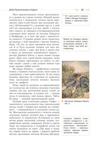 39Доба Просвітництва в Європі
Риси просвітницького стилю простежують-
ся в романі від самого початку. Перший розділ
починається з позначення точного місця наро-
дження героя («мій батько мав маленький має-
ток у Нотінгемшірі»*), з розповіді про те, у якій
сім’ї він виховувався («я був третій з п’ятьох
його синів»), де навчався («чотирнадцятилітнім
хлопчиком мене віддали до коледжу Емануеля
в Кембриджі, де я жив три роки і наполегли-
во вчився»). З перших рядків читач дізнається,
що родина, у якій народився і зростав Лемюель,
бідна: «Та хоч як мало допомагав мені батько,
але й те було великим тягарем для його ма-
леньких статків, і через три роки я мусив піти
в науку до видатного лондонського хірурга —
містера Джеймса Гейтса, у якого вчився чотири
роки». Крім того, герой вивчав навігацію, читав
багато книжок, приглядався до побуту та зви-
чаїв людей і разом з тим успішно вивчав чужі
мови завдяки добрій пам’яті.
Як хірург Лемюель — професіонал, оскільки
вчився у відомого вчителя (отже, читач може не
сумніватися у його майстерності). Та він кинув
медичну практику, бо «сумління не дозволяло
йому наслідувати нечесні вчинки» багатьох
колег по професії.
Отже, герой не належить до привілейованих
кіл суспільства, він освічена, начитана й розумна
людина, яка має аналітичний розум, талант до
мов та спостереження. А головне, він — людина
чесна й непідкупна, якій можна вірити. Тобто,
Гуллівер — типовий просвітницький герой.
Основні риси стилістики роману Свіфта —
лаконічність і розсудливість тону, протокольний
виклад подій і підкреслена відмова від емоцій-
ності — співвідносяться із загальним стилем до-
би. Математична визначеність і точність оповіді
покликані навіяти читачеві віру в правдивість
побаченого й пережитого Гуллівером (з цією
метою роман насичений точними датами, гео-
графічними даними, вимірами). Разом із героєм
твору ми потрапляємо в географічні точки, які
можна відшукати на карті: «Три роки я чекав,
що справи підуть на краще, і нарешті прийняв
вигідну пропозицію капітана Вільяма Прічарда,
* Тут і далі цитати з роману
Свіфта «Мандри Гуллівера»
подано в перекладі Юрія
Лісняка.
Майже всі вигадані країни,
за винятком країни коней,
розташовані автором у Ти-
хому океані, тоді мало до-
слідженому.
Створене Свіфтом слово
ліліпут складається з ан-
глійського «маленький» та
латинського «зіпсований».
Отже, ліліпут  — маленька
людина, наділена вадами
звичайних людей.
Ілюстрація Джорджа Орвела.
ХІХ ст.
 