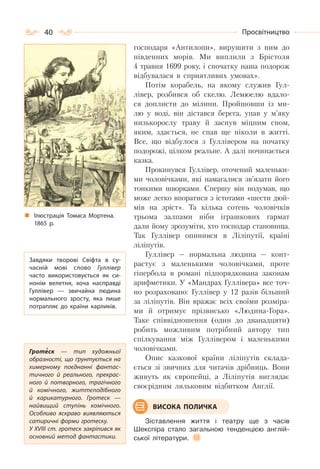 40 Просвітництво
господаря «Антилопи», вирушити з ним до
південних морів. Ми виплили з Брістоля
4 травня 1699 року, і спочатку наша подорож
відбувалася в сприятливих умовах».
Потім корабель, на якому служив Гул-
лівер, розбився об скелю. Лемюелю вдало-
ся доплисти до мілини. Пройшовши із ми-
лю у воді, він дістався берега, упав у м’яку
низькорослу траву й заснув міцним сном,
яким, здається, не спав ще ніколи в житті.
Все, що відбулося з Гуллівером на початку
подорожі, цілком реальне. А далі починається
казка.
Прокинувся Гуллівер, оточений маленьки-
ми чоловічками, які намагалися зв’язати його
тонкими шворками. Спершу він подумав, що
може легко впоратися з істотами «шести дюй-
мів на зріст». Та кілька сотень чоловічків
трьома залпами ніби іграшкових гармат
дали йому зрозуміти, хто господар становища.
Так Гуллівер опинився в Ліліпутії, країні
ліліпутів.
Гуллівер — нормальна людина — конт-
растує з маленькими чоловічками, проте
гіпербола в романі підпорядкована законам
арифметики. У «Мандрах Гуллівера» все точ-
но розраховано: Гуллівер у 12 разів більший
за ліліпутів. Він вражає всіх своїми розміра-
ми й отримує прізвисько «Людина-Гора».
Таке співвідношення (один до дванадцяти)
робить можливим потрібний автору тип
спілкування між Гуллівером і маленькими
чоловічками.
Опис казкової країни ліліпутів склада-
ється зі звичних для читачів дрібниць. Вони
живуть як європейці, а Ліліпутія виглядає
своєрідним ляльковим відбитком Англії.
Зіставлення життя і театру ще з часів
Шекспіра стало загальною тенденцією англій-
ської літератури.
Завдяки творові Свіфта в су-
часній мові слово Гуллівер
часто використовується як си-
нонім велетня, хоча насправді
Гуллівер  — звичайна людина
нормального зросту, яка лише
потрапляє до країни карликів.
Гротеск  — тип художньої
образності, що ґрунтується на
химерному поєднанні фантас-
тичного й реального, прекрас-
ного й потворного, трагічного
й комічного, життєподібного
й карикатурного. Гротеск  —
найвищий ступінь комічного.
Особливо яскраво виявляються
сатиричні форми гротеску.
У ХVІІІ ст. гротеск закріпився як
основний метод фантастики.
ВИСОКА ПОЛИЧКА
Ілюстрація Томаса Мортена.
1865 р.
 