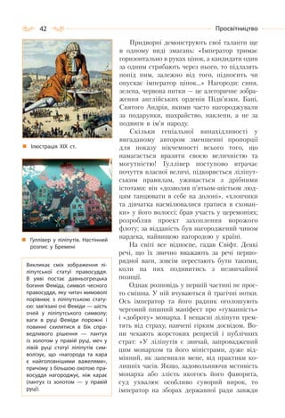 42 Просвітництво
Придворні демонструють свої таланти ще
в одному виді змагань: «Імператор тримає
горизонтально в руках ціпок, а кандидати один
за одним стрибають через нього, то підлазять
попід ним, залежно від того, підносить чи
опускає імператор ціпок…» Нагороди: синя,
зелена, червона нитки — це алегоричне зобра-
ження англійських орденів Підв’язки, Бані,
Святого Андрія, якими часто нагороджували
за подарунки, шахрайство, наклепи, а не за
подвиги в ім’я народу.
Скільки геніальної винахідливості у
вигаданому автором зменшенні пропорції
для показу нікчемності всього того, що
намагається вразити своєю величністю та
могутністю! Гуллівер поступово втрачає
почуття власної величі, підкоряється ліліпут-
ським правилам, уживається з дрібними
істотами: він «дозволяв п’ятьом-шістьом люд-
цям танцювати в себе на долоні», «хлопчики
та дівчатка насмілювалися гратися в схован-
ки» у його волоссі; брав участь у церемоніях;
розробляв проект захоплення ворожого
флоту; за відданість був нагороджений чином
нардека, найвищою нагородою у країні.
На світі все відносне, гадав Свіфт. Деякі
речі, що їх звично вважають за речі першо-
рядної ваги, зовсім перестають бути такими,
коли на них подивитись з незвичайної
позиції.
Однак розповідь у першій частині не прос-
то смішна. У ній вчуваються й трагічні нотки.
Ось імператор та його радник оголошують
черговий пишний маніфест про «гуманність»
і «доброту» монарха. І нещасні ліліпути трем-
тять від страху, навчені гірким досвідом. Во-
ни чекають жорстоких репресій і публічних
страт: «У ліліпутів є звичай, запроваджений
цим монархом та його міністрами, дуже від-
мінний, як запевняли мене, від практики ко-
лишніх часів. Якщо, задовольняючи мстивість
монарха або злість якогось його фаворита,
суд ухвалює особливо суворий вирок, то
імператор на зборах державної ради завжди
Ілюстрація ХІХ ст.
Гуллівер у ліліпутів. Настінний
розпис у Бремені
Викликає сміх зображення лі-
ліпутської статуї правосуддя.
В  уяві постає давньогрецька
богиня Феміда, символ чесного
правосуддя, яку читач мимоволі
порівнює з ліліпутською стату-
єю: зав’язані очі Феміди — шість
очей у ліліпутського символу;
ваги в руці Феміди порожні і
повинні схилятися в бік спра-
ведливого рішення  — лантух
із золотом у правій руці, меч у
лівій руці статуї ліліпутів сим-
волізує, що «нагорода та кара
є найголовнішими важелями»,
причому з більшою охотою пра-
восуддя нагороджує, ніж карає
(лантух із золотом  — у правій
руці).
 
