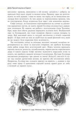 43Доба Просвітництва в Європі
виголошує промову, виявляючи в ній велику лагідність і доброту, як
приклади його вдачі, відомі та визнані всіма. Промову зараз же розголо-
шують по всій державі, і ніщо не жахає так народ, як це вихваляння ми-
лосердя його величності, бо чим довша та переконливіша промова, тим,
як спостережено, більш нелюдська буде кара і тим невинніша жертва».
Свіфт показує, як благодіяння перетворюються на злочин за допомо-
гою юридичних пасток, як навіть вірний Гуллівер оголошується держав-
ним злочинцем. Не знаючи, що робити з велетенським тілом Чоловіка-
Гори, якщо його вбити, радники вирішують осліпити його. Позбавлений
зору та безпорадний, він стане покірною зброєю в руках монарха та
двору. Цей жахливий вихід із ситуації висловлено в м’якій словесній
формі: «А брак очей аж ніяк не відіб’ється на вашій фізичній силі, якою
ви ще можете бути корисним його величності».
Так послідовно, епізод за епізодом, маленькі лялькові чоловічки пе-
ретворюються на злісні та підступні створіння, які зробили Гуллівера
своїм рабом попри його велетенський зріст. Перед читачем проходять
картини насилля, розпусти, підлабузництва, марнославства королівського
двору й самого короля. Свіфт висміює відносність моральних істин та
понять, які прийнято вважати вічними й незмінними. Вустами Гуллівера
письменник розмірковує про закони та звичаї Ліліпутії, сміється й глу-
зує над такими урочистими актами, як присяга або оголошення війни.
Наприклад, Гуллівер має складати присягу на вірність, «…взявши в ліву
руку свою праву й приклавши середній палець правої руки до лоба,
а великий до правого вуха».
Адвокати й судді. Малюнок Жана Гранвіля. 1838 р.
 