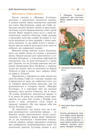 45Доба Просвітництва в Європі
Майстерність Свіфта-фантаста
Багато епізодів у «Мандрах Гуллівера»
пов’язано з практичною діяльністю людини.
У романі повною мірою відчувається науковий
дух епохи Просвітництва, дарма що Свіфт до-
шкульно висміює фізиків, хіміків та представни-
ків інших галузей природознавства в його третій
частині. Варто звернути увагу на те, з якою ма-
тематичною точністю обчислює Свіфт різницю
в масштабах життєвих потреб Гуллівера й лілі-
путів відповідно до їхніх розмірів, з якою уваж-
ністю відзначає те, що дрібні істоти в зв’язку з
малим зростом можуть розглянути речі, яких не
побачить око нормальної людини.
Фантазія автора виявляє чудеса винахідли-
вості, але майже ніколи не сходить з реального
ґрунту. Цілком реальні речі проектуються у не-
звичайні обставини і з геніальною майстерністю
показуються так, як вони виглядали б у цьому
разі. Зокрема, ось як Гуллівер захоплює весь во-
рожий імператорові флот Блефуску: у повному
складі він затягає його на мотузочці до берегів
Ліліпутії та бере в полон, чим і вирішує війну
на користь Ліліпутії.
Звертаючись у передмові до своїх читачів від
імені Гуллівера, Свіфт діє з погляду людини, яка
й припустити не може, що знайдеться хтось, хто
не повірить фантастичним пригодам, про які
розповідається в чотирьох книгах «Мандрів
Гуллівера». А в передмові ніби від видавця
рукопису, його родича Сімпсона, ще й додає:
«В усьому, безперечно, відчувається правда, та
й не дивно, бо автор так уславився своєю прав-
дивістю, що серед його сусідів у Редріфі, коли
когось у чому запевняли, стало немов за
приказку говорити: «Це така правда, ніби сам
містер Гуллівер сказав».
Ці «аргументи» для доказу того, що в ро-
мані розповідається «достеменна правда», — не
бажання автора приголомшити читача неспо-
діванкою, а Свіфтова форма іронії. Найцікаві-
ше те, що письменник з винятковою винахід-
ливістю зберігає манеру правдивого оповідача
при відображенні найнеймовірніших подій. Усі
нескінченні пригоди Гуллівера подано в дусі
У  «Мандрах Гуллівера»
згадуються два супутники
Марса, відкриті лише після
XIX ст.
Ілюстрація Генріха Валька.
ХХ ст.
Ілюстрація Жана Гранвіля.
1838 р.
Початок дослідженню твор-
чості Свіфта поклав Вальтер
Скотт (1814). З кінця XIX сто-
ліття у Великій Британії і в
інших країнах вийшло кілька
глибоких наукових дослі-
джень «Мандрів Гуллівера».
 