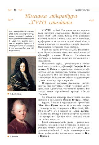 48 Просвітництво
Німецька література
ХVІІІ століття
У ХVІІІ столітті Німеччина все ще пережи-
вала наслідки спустошливої Тридцятилітньої
війни 1618–1648 років. Країну було розділено
на сотні великих і малих королівств, князівств,
курфюршеств, включаючи торгові вільні міста, а
також мікроскопічні володіння лицарів і баронів.
Національна буржуазія була слабкою.
У цей час країна вступила в добу Просвітни-
цтва. Було закладено підвалини нової, світської
філософії та науки. Німецьке Просвітницво
пов’язане з іменами видатних письменників і
мислителів.
Початковий період Просвітництва в Німеч-
чині невіддільний від філософії Готфріда Віль-
гельма Лейбніца — провідного німецького фі-
лософа, логіка, математика, фізика, мовознавця
та дипломата. Він був переконаний у тому, що
«найкращий із можливих світів» побудовано ро-
зумно і в ньому царює гармонія.
Центральною постаттю німецького Просвіт-
ництва став Готгольд Лессінг, теоретик мисте-
цтва, поет і драматург, театральний критик. Він
також автор тираноборчої трагедії «Емілія
Галотті».
До покоління старших просвітників належав
філософ і письменник Йоганн Готфрід Гердер.
Гердер, Лессінг і французький просвітник
Жан Жак Руссо стояли біля витоків літера-
турного руху, що розгорнувся в Німеччині у 60—
80-х рр. ХVІІІ ст. й відомий як «Буря і натиск»
(«Sturm und Drung»). Учасників групи називали
«штюрмерами». Це був бунт молодих проти
застарілих порядків.
Герой «штюрмерської» драми — сильна осо-
бистість, молодий геній, бунтівник. Її теми: во-
рожнеча братів, конфлікт батьків і дітей, доля
дівчини-дітовбивці. З рядів «штюрмерів» ви-
йшли найвидатніші письменники епохи — Гете
і Шиллер.
Для німецького Просвітни-
цтва було характерне поєд-
нання духовної свободи з
громадянською несвободою.
У  моді був вислів прус-
ського короля Фрідріха ІІ:
«Міркуйте скільки завгодно
й про що завгодно, але під-
коряйтесь!».
Г. В. Лейбніц
Г. Лессінг
 