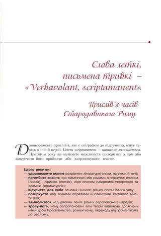 Давньоримське прислів’я, яке є епіграфом до підручника, існує та-
кож в іншій версії: Littera scriptamanent — написане залишається.
Протягом року ви матимете можливість погодитись з ним або
заперечити його, прийняти або запропонувати власне.
Цього року ви:
— удосконалите вміння розрізняти літературні епохи, напрями й течії;
— поглибите знання про відмінності між родами літератури: епосом
(проза), лірикою (поезія), ліро-епосом (міжродові утворення) та
драмою (драматургія);
— відкриєте для себе основні цінності різних епох Нового часу;
— поміркуєте над вічними образами й сюжетами світового мис-
тецтва;
— замислитеся над долями геніїв різних європейських народів;
— зрозумієте, чому запропоновані вам твори вважають досягнен-
нями доби Просвітництва, романтизму, переходу від романтизму
до реалізму.
 