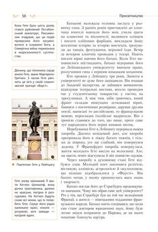 50 Просвітництво
Батькові належала головна заслуга у роз-
витку сина. З ранніх років приставлені до хлоп-
чика вчителі навчали його мов, учили грати
на клавесині та віолончелі, малювати олівцем
і писати олійними фарбами, викладали йому
всесвітню історію та історію мистецтв, тренува-
ли до танців, фехтування, верхової їзди. Вечір
за вечором хлопчик проводив у театрі. Навіть
писати вірші навчив його батько. Коли Гете ви-
повнилося шістнадцять, батько відправив його
до Лейпцизького університету вивчати право,
розлучивши сина з першим юнацьким коханням.
Гете прожив у Лейпцигу три роки. Заняття в
університеті не дуже його зацікавили. Він вчащав
до Академії малярства, де займався живописом,
відвідував театральні вистави, весело проводив
час у студентському товаристві, у гостях, на
прогулянках. А між тим, ніби граючись, юний
франт складав вишукано легковажні вірші,
бавився з поетичними розмірами, дарував друзям
поезії, написані то англійською, то французькою
мовою, перекладав італійські мадригали. Він з
іронією ставився до того, що пише, проте саме
тут народилися його перші книжки пісень.
Перебування Гете в Лейпцигу перервала важка
хвороба. Діагноз невідомий досі, але хвороба
протримала його в ліжку багато тижнів, і тіль-
ки за півроку, усе ще слабкий, він повернувся
додому. У Франкфурті хвороба повернулася,
життя молодого Гете висіло на волосинці. Але,
на щастя, неміч відступила й він повністю одужав.
Через хворобу в духовному стані Гете від-
бувся злам. Молодий поет захопився релігією,
містикою, алхімією, астрологією й окультизмом,
що пізніше відобразилося у «Фаусті». Він
багато читав, у ньому прокинулась жага знань
і творчості.
Батько послав його до Страсбурга продовжува-
ти навчання. Чому він обрав саме цей університет?
Річ у тім, що Страсбург був на той час володінням
Франції, а жителі — німецькими підданими фран-
цузького короля. Батько поета сподівався, що коли
син стане доктором юридичних наук, йому буде
легше звідси потрапити до Парижа, де на нього
чекатиме блискуча кар’єра.
Коли Гете було шість років,
стався руйнівний Ліссабон-
ський землетрус. Письмен-
ник згадував, що ця подія
примусила його засумні-
ватися в існуванні Бога, а
Семирічна війна переконала
в недосконалості суспіль-
ства.
Дівчину, що полонила серце
юного Гете, звали Маргарита-
Гретхен. З часом Гете увіч-
нить це ім’я у своїй славно-
звісній трагедії «Фауст».
Гете знову закоханий. Її зва-
ти Кетхен Шенкопф, вона
дочка трактирника, далеко
не красуня, лагідна й роз-
судлива. На  Кетхен будуть
схожі всі жінки, що їх полю-
бить Гете. Серце його рідко
належало красі, ніколи  —
розумові, зате завжди  —
лагідній вдачі.
Пам’ятник Гете у Лейпцигу
 