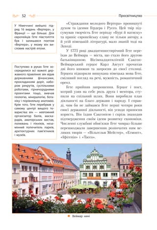 52 Просвітництво
«Страждання молодого Вертера» проникнуті
духом та ідеями Гердера і Руссо. Цей твір під-
сумував творчість Гете періоду «Бурі й натиску»
та приніс європейську славу не тільки автору, а
й усій німецькій літературі, мало знаній тоді на
Заході.
У 1775 році двадцятишестирічний Гете пере-
їхав до Веймара — міста, що стало його другою
батьківщиною. Вісімнадцятилітній Саксон-
Веймарський герцог Карл Август прочитав
дві його книжки та запросив до своєї столиці.
Герцога підкорили вишукана німецька мова Гете,
сміливий погляд на речі, мужність, романтичний
ореол.
Гете прийняв запрошення. Герцог і поет,
котрий узяв на себе роль друга і ментора, сту-
пили на спільний шлях. Вони виробили план
діяльності на благо держави і народу. І справ-
ді, чим би не займався Гете перші чотири роки
своєї державної діяльності, він усюди приносив
користь. Він їздив Саксонією і скрізь знаходив
підтвердження своїм ідеям розвитку економіки.
Численні службові обов’язки Гете чимраз більше
перешкоджали завершенню розпочатих ним ве-
ликих творів — «Вільгельм Мейстер», «Егмонт»,
«Іфігенія» і «Тассо».
Веймар нині
У Німеччині вийшло під-
ряд 16 видань «Вертера», у
Франції  — ще більше. Для
європейців Гете півстоліття
був і залишався поетом
«Вертера», у якому він ви-
словив настрій епохи.
Поступово в руках Гете зо-
середилися всі важелі дер-
жавного правління: він відав
державними фінансами,
прокладанням доріг, набо-
ром рекрутів, суспільними
роботами, гірничорудними
проектами тощо, вивчав
геологію, мінералогію, бота-
ніку і порівняльну анатомію.
Крім того, Гете перебував у
самому центрі вищого то-
вариства: він  — невтомний
організатор балів, маска-
радів, аматорських вистав,
полювань і пікніків, неза-
мінний попечитель парків,
архітектурних пам’ятників
і музеїв.
 