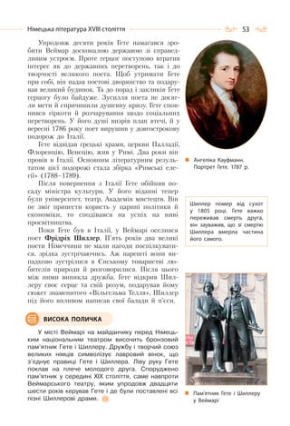 53Німецька література ХVІІІ століття
Упродовж десяти років Гете намагався зро-
бити Веймар досконалою державою зі справед-
ливим устроєм. Проте герцог поступово втратив
інтерес як до державних перетворень, так і до
творчості великого поета. Щоб утримати Гете
при собі, він надав поетові дворянство та подару-
вав великий будинок. Та до порад і закликів Гете
герцогу було байдуже. Зусилля поета не досяг-
ли мети й спричинили душевну кризу. Гете спов-
нився гіркоти й розчарування щодо соціальних
перетворень. У його душі визрів план втечі, й у
вересні 1786 року поет вирушив у довгострокову
подорож до Італії.
Гете відвідав грецькі храми, церкви Палладії,
Флоренцію, Венецію, жив у Римі. Два роки він
провів в Італії. Основним літературним резуль-
татом цієї подорожі стала збірка «Римські еле-
гії» (1788–1789).
Після повернення з Італії Гете обійняв по-
саду міністра культури. У його віданні тепер
були університет, театр, Академія мистецтв. Він
не зміг принести користь у царині політики й
економіки, то сподівався на успіх на ниві
просвітництва.
Поки Гете був в Італії, у Веймарі оселився
поет Фрідріх Шиллер. П’ять років два великі
поети Німеччини не мали нагоди поспілкувати-
ся, зрідка зустрічаючись. Аж нарешті вони ви-
падково зустрілися в Єнському товаристві лю-
бителів природи й розговорилися. Після цього
між ними виникла дружба. Гете відкрив Шил-
леру своє серце та свій розум, подарував йому
сюжет знаменитого «Вільгельма Телля», Шиллер
під його впливом написав свої балади й п’єси.
У місті Веймарі на майданчику перед Німець-
ким національним театром височить бронзовий
пам’ятник Гете і Шиллеру. Дружбу і творчий союз
великих німців символізує лавровий вінок, що
з’єднує правиці Гете і Шиллера. Ліву руку Гете
поклав на плече молодого друга. Споруджено
пам’ятник у середині ХІХ століття, саме навпроти
Веймарського театру, яким упродовж двадцяти
шести років керував Гете і де були поставлені всі
пізні Шиллерові драми.
Ангеліка Кауфманн.
Портрет Гете. 1787 р.
Шиллер помер від сухот
у 1805 році. Гете важко
переживав смерть друга,
він зауважив, що зі смертю
Шиллера вмерла частина
його самого.
Пам’ятник Гете і Шиллеру
у Веймарі
ВИСОКА ПОЛИЧКА
 