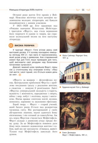 55Німецька література ХVІІІ століття
Останні роки життя Гете провів у Вей-
марі. Невелике містечко стало центром па-
ломництва молодих літераторів, які бажали
познайомитися з живим класиком.
У 1821–1829 рр. Гете працював над
«Роками навчання Вільгельма Мейстера»
і трагедією «Фауст», яка стала вершиною
його творчості й одним із творів, що спра-
вили колосальний вплив на всю наступну
літературу.
У трагедії «Фауст» Гете втілив увесь свій
життєвий досвід. У її основу покладено німець-
ку легенду XVI ст. про мага й чорнокнижника,
який уклав угоду з дияволом. Але старовинний
сюжет був для Гете лише приводом для того,
щоб висловити свої роздуми над болючими
питаннями сучасності.
Довгий і важкий шлях пройшов Фауст, перш
ніж у столітньому віці опанував істину: «Лиш
той життя і волі гідний, хто б’ється кожен день
за них».
«Фауст» за жанром — філософська по-
ема. Центральною проблемою Фауста є проб-
лема поєднання ідеалу з реальним життям,
а сюжетом — пошуки її розв’язання. Зміст
«Фауста» універсальний: молодість і старість,
мужність і жіночність, народження і смерть,
війна і мир, побут і політика, наука і мисте-
цтво. Поема вражає синтезом поезії, музики,
живопису, зоровими та звуковими ефектами.
Герой твору — Фауст — старий учений,
який багато років б’ється над розкриттям
таємниць світу. Він розчарований у своїх
абстрактних знаннях, науки здаються йому
нікчемними, і він готовий до самогубства. Аж
ось перед Фаустом з’являється Мефістофель.
Фауст укладає з дияволом угоду: продає йо-
му душу. За це Мефістофель повинен дати
йому мить повного задоволення життям і со-
бою, щоб він міг вигукнути: «Спинися, мить!»
Тільки тоді Мефістофель заволодіє його
душею.
Луїза Сайтлер. Портрет Гете.
1811 р.
Будинок-музей Гете у Веймарі
ВИСОКА ПОЛИЧКА
Ежен Делакруа.
Фауст і Мефістофель. ХІХ ст.
 