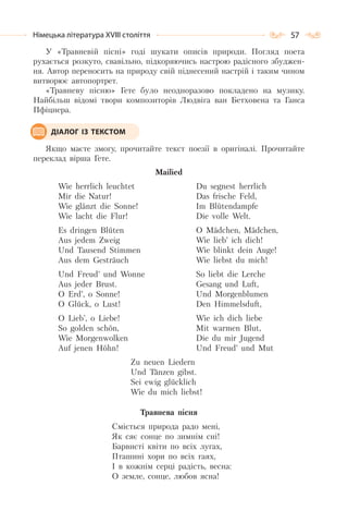 57Німецька література ХVІІІ століття
У «Травневій пісні» годі шукати описів природи. Погляд поета
рухається розкуто, свавільно, підкоряючись настрою радісного збуджен-
ня. Автор переносить на природу свій піднесений настрій і таким чином
витворює автопортрет.
«Травневу пісню» Гете було неодноразово покладено на музику.
Найбільш відомі твори композиторів Людвіга ван Бетховена та Ганса
Пфіцнера.
Якщо маєте змогу, прочитайте текст поезії в оригіналі. Прочитайте
переклад вірша Гете.
Mailied
Wie herrlich leuchtet
Mir die Natur!
Wie glаnzt die Sonne!
Wie lacht die Flur!
Es dringen Bluten
Aus jedem Zweig
Und Tausend Stimmen
Aus dem Gestrauch
Und Freud’ und Wonne
Aus jeder Brust.
O Erd’, o Sonne!
O Gluck, o Lust!
O Lieb’, o Liebe!
So golden schon,
Wie Morgenwolken
Auf jenen Hohn!
Du segnest herrlich
Das frische Feld,
Im Blutendampfe
Die volle Welt.
O Madchen, Madchen,
Wie lieb’ ich dich!
Wie blinkt dein Auge!
Wie liebst du mich!
So liebt die Lerche
Gesang und Luft,
Und Morgenblumen
Den Himmelsduft,
Wie ich dich liebe
Mit warmen Blut,
Die du mir Jugend
Und Freud’ und Mut
Zu neuen Liedern
Und Tanzen gibst.
Sei ewig glucklich
Wie du mich liebst!
Травнева пісня
Сміється природа радо мені,
Як сяє сонце по зимнім сні!
Барвисті квіти по всіх лугах,
Пташині хори по всіх гаях,
І в кожнім серці радість, весна:
О земле, сонце, любов ясна!
ДІАЛОГ ІЗ ТЕКСТОМ
 