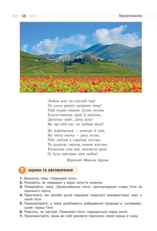 58 Просвітництво
Любов моя, ти світлий чар!
Ти злото ранніх нагірних хмар!
Твій подив свіжим лугам, полям,
Благословення траві й квіткам…
Дівчатко любе, дівча ясне!
Як зір твій сяє: ти любиш мене!
Як жайворонок — повітря й спів,
Як чиста квітка — росу полів,
Тебе люблю я гарячим чуттям,
Ти радістю, сміхом, новим життям
Підносиш спів мій, хвилюєш кров.
О, будь щаслива, моя любов!
Переклад Миколи Зерова
1. Визначте тему «Травневої пісні».
2. Розкажіть, як передано у вірші почуття кохання.
3. Поміркуйте, чому «Зезенгеймські пісні» започаткували славу Гете як
ліричного поета.
4. Простежте, які засоби усної народної творчості використовує поет у
своїй пісні.
5. Проаналізуйте, у чому особливість зображення природи в «штюрмер-
ській» ліриці Гете.
6. Поясніть, як настрій «Травневої пісні» передається через ритм.
7. Прокоментуйте, яким ви собі уявляєте ліричного героя вірша й чому.
ОЦІНКИ ТА ОБГОВОРЕННЯ
 