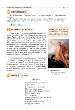 59Німецька література ХVІІІ століття
1. Доберіть до «Травневої пісні» Гете аудіосупровід із творів сучасної
музики.
2. Підготуйтеся до виразного читання поезії. Здійсніть відеозапис
прочитаного вами вірша Гете. Поширте його в соціальних мережах.
1.3.3 «Прометей»
Низка віршів Гете «штюрмерського» періоду на-
віяна образами з античної міфології. Це, зокрема,
вірш «Прометей», написаний у вигляді монологу
самого титана. Як ви вже знаєте, Прометей пода-
рував людям небесний вогонь, і за це верховний
бог Зевс наказав прикувати його до скелі й під-
дати страшним тортурам. Герой сміливо кидає в
обличчя самому Зевсу звинувачення в підступності
й жорстокості. Прометей — сам для себе мораль-
ний закон і джерело духовної незалежності. Він не-
зламний, бо почуває свій кревний зв’язок з усім
людством і всією природою.
Поезія написана вільним розміром — верлібром.
Значення вірша «Прометей» величезне. Ге-
те вперше у європейській поезії відродив образ
славнозвісного давньогрецького титана. Він на-
ділив його героїчними рисами та зробив сим-
волом протесту проти авторитетів і змертвілих
традицій.
Прометей
Вгорни небо твоє, Зевсе,
Імлою хмар,
Вчини, як отой хлопчак,
Що толочить будяки,
Влучай в дуби й верхів’я гір,—
Тільки мою землю
Мені залиши
І мою хатину, будовану не тобою,
І вогнище моє
Із розжареним приском,
Якому ти заздриш.
ІНТЕРНЕТ-РЕСУРСИ
Верлібр (фр. vers libre  —
вільний вірш)  — неримова-
ний, нерівнонаголошений
віршорядок (і вірш як жанр).
Гейнріх Фюгер.
Прометей несе людям
вогонь, ХІХ ст.
ГОТУЄМОСЯ ДО ДІАЛОГУ
ДІАЛОГ ІЗ ТЕКСТОМ
 