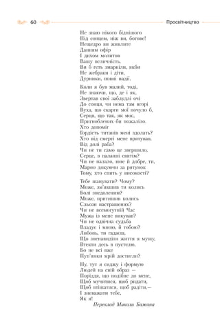 60 Просвітництво
Не знаю нікого біднішого
Під сонцем, ніж ви, богове!
Нещедро ви живлите
Данням офір
І дихом молитов
Вашу величність.
Ви б геть змарніли, якби
Не жебраки і діти,
Дурники, повні надії.
Коли я був малий, тоді,
Не знаючи, що, де і як,
Звертав свої заблудлі очі
До сонця, чи нема там вгорі
Вуха, що скарги мої почуло б,
Серця, що так, як моє,
Пригноблених би пожаліло.
Хто допоміг
Гордість титанів мені здолать?
Хто від смерті мене врятував,
Від долі раба?
Чи не ти само це звершило,
Серце, в паланні святім?
Чи не палало, юне й добре, ти,
Марно дякуючи за рятунок
Тому, хто спить у високості?
Тебе шанувати? Чому?
Може, зм’якшив ти колись
Болі знедоленим?
Може, притишив колись
Сльози настрашених?
Чи не всемогутній Час
Мужа із мене викував?
Чи не одвічна судьба
Владує і мною, й тобою?
Либонь, ти гадаєш,
Що зненавидіти життя я мушу,
Втекти десь в пустелю,
Бо не всі вже
Пуп’янки мрій достигли?
Ну, тут я сиджу і формую
Людей на свій образ —
Поріддя, що подібне до мене,
Щоб мучитися, щоб ридати,
Щоб втішатися, щоб радіти,—
І зневажати тебе,
Як я!
Переклад Миколи Бажана
 