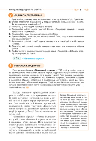 61Німецька література ХVІІІ століття
1. Пригадайте, у якому творі часів Античності ви зустрічали образ Прометея.
2. Образ Прометея знаходимо у творах багатьох письменників і поетів.
Як називається такий образ?
3. Поясніть, у якій формі написано поезію.
4. Порівняйте образ героя трагедії Есхіла «Прометей закутий» і героя
вірша Гете «Прометей».
5. Поміркуйте, чому поезію написано верлібром.
6. Проаналізуйте, яким постає титан у поезії Гете. Над якими питаннями
він замислюється?
7. Розгляньте, у який спосіб протиставляються в поезії образи Прометея
і Зевса.
8. Поясніть, які художні засоби використовує поет для створення образу
Зевса.
9. Пофантазуйте, яким ви уявляєте героя вірша «Прометей». Доберіть влас-
ну ілюстрацію до поезії.
1.3.4 «Вільшаний король»
Гете написав баладу «Вільшаний король» у 1782 році, у період першо-
го веймарського десятиліття. Якщо в період «Бурі й натиску» в його баладах
переважали мотиви кохання, то в новому циклі Гете оспівує загадкове,
незбагненне. Поет розмірковує про таємниці природи, втілюючи роздуми
в конкретні образи, споріднені з народними легендами. Саме до таких
балад належить і «Вільшаний король». У цій баладі Гете протиставляє два
начала, взаємодія яких у житті так хвилювала просвітників: почуття, уяву і —
здоровий глузд.
Баладу написано трискладовим розмі-
ром — амфібрахієм — із пропуском складів.
Її ритм відтворює і нерівний біг коня у ніч-
ній пітьмі, і стукіт серця переляканої дити-
ни. Загальний настрій балади тривожний,
напружений, навіть трагічний. Досягається
такий настрій за допомогою прийому аліте-
рації (зокрема, у баладі багато шиплячих та
звука «р»).
«Вільшаний король» — балада поліфоніч-
на, у ній діють вільшаний король та дитина
і вводиться образ батька. Поет використав
форму діалогу, притаманну фольклорним ба-
ладам. Поряд із розважливим голосом автора
звучать стривожений, а потім відчайдушний
голос дитини, заспокійливий голос батька
ОЦІНКИ ТА ОБГОВОРЕННЯ
ГОТУЄМОСЯ ДО ДІАЛОГУ
Балада «Вільшаний король» бу-
ла спочатку написана як встав-
на пісня до п’єси «Рибалка» за
мотивами однойменної балади,
однак згодом набула самостій-
ного значення. Гете надихнула
данська народна пісня «Дочка
короля ельфів». Поет по-своєму
її опрацював, поєднавши із сю-
жетом про вільшаного короля,
персонажа німецьких народ-
них казок. Цей образ спорід-
нений із поширеним образом
українських народних казок
і легенд  — лісовиком.
 