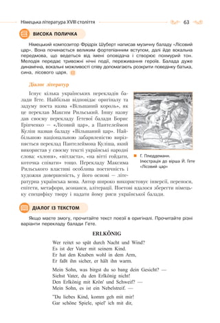 63Німецька література ХVІІІ століття
Німецький композитор Фрідріх Шуберт написав музичну баладу «Лісовий
цар». Вона починається великим фортепіанним вступом, далі йде вокальна
передмова, що ведеться від імені оповідача і створює похмурий тон.
Мелодія передає тривожні нічні події, переживання героїв. Балада дуже
динамічна, вокальні можливості співу допомагають розкрити поведінку батька,
сина, лісового царя.
Діалог літератур
Існує кілька українських перекладів ба-
лади Гете. Найбільш відповідає оригіналу та
задуму поета назва «Вільшаний король», як
це переклав Максим Рильський. Іншу назву
дав своєму перекладу Гетевої балади Борис
Грінченко — «Лісовий цар», а Пантелеймон
Куліш назвав баладу «Вільшаний цар». Най-
більшою національною забарвленістю виріз-
няється переклад Пантелеймона Куліша, який
використав у своєму тексті українські народні
слова: «хлоня», «вітласта», «на вітті гойдати,
коточка співати» тощо. Перекладу Максима
Рильського властиві особлива поетичність і
художня довершеність, у його основі — літе-
ратурна українська мова. Автор широко використовує інверсії, переноси,
епітети, метафори, асонанси, алітерації. Поетові вдалося зберегти німець-
ку специфіку твору і надати йому риси української балади.
Якщо маєте змогу, прочитайте текст поезії в оригіналі. Прочитайте різні
варіанти перекладу балади Гете.
ERLKОNIG
Wer reitet so spät durch Nacht und Wind?
Es ist der Vater mit seinem Kind.
Er hat den Knaben wohl in dem Arm,
Er faßt ihn sicher, er hält ihn warm.
Mein Sohn, was birgst du so bang dein Gesicht? —
Siehst Vater, du den Erlkönig nicht!
Den Erlkönig mit Krön' und Schweif? —
Mein Sohn, es ist ein Nebelstreif. —
”Du liebes Kind, komm geh mit mir!
Gar schöne Spiele, spiel' ich mit dir,
ВИСОКА ПОЛИЧКА
Г. Плюддеманн.
Ілюстрація до вірша Й. Гете
«Лісовий цар»
ДІАЛОГ ІЗ ТЕКСТОМ
 
