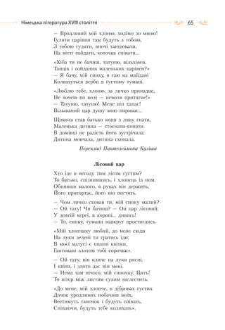 65Німецька література ХVІІІ століття
— Вродливий мій хлоню, ходімо зо мною!
Гуляти царівни там будуть з тобою,
З тобою гуляти, вночі танцювати,
На вітті гойдати, коточка співати…
«Хіба ти не бачиш, татуню, вільхівен,
Танців і гойдання маленьких царівен?»
— Я бачу, мій синку, в гаю на майдані
Колишуться верби в густому тумані.
«Люблю тебе, хлоню, за личко принадне,
Не хочеш по волі — неволя притягне!»
— Татуню, татуню! Мене він хапає!
Вільшаний цар душу мою пориває…
Щомога став батько коня з ляку гнати,
Маленька дитина — стогнати-конати.
В домівці не радість його зустрічала:
Дитина мовчала, дитина сконала.
Переклад Пантелеймона Куліша
Лісовий цар
Хто їде в негоду тим лісом густим?
То батько, спізнившись, і хлопець із ним.
Обнявши малого, в руках він держить,
Його пригортає, його він пестить.
— Чом личко сховав ти, мій синку малий?
— Ой тату! Чи бачиш? — Он цар лісовий:
У довгій кереї, в короні… дивись!
— То, синку, тумани навкруг простяглись.
«Мій хлопчику любий, до мене сюди
На луки зелені ти гратись іди;
В моєї матусі є пишні квітки,
Гаптовані злотом тобі сорочки».
— Ой тату, він кличе на луки рясні,
І квіти, і злото дає він мені.
— Нема там нічого, мій синочку. Цить!
То вітер між листям сухим шелестить.
«До мене, мій хлопче, в дібровах густих
Дочок уродливих побачиш моїх,
Вестимуть таночок і будуть співать,
Співаючи, будуть тебе колихать».
 