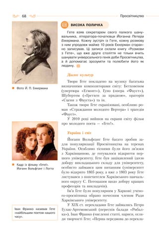 68 Просвітництво
Гете взяв секретарем свого палкого шану-
вальника, літератора-початківця Йоганна Петера
Еккермана. Кожну зустріч із Гете, кожну розмову
з ним упродовж майже 10 років Еккерман старан-
но записував. Ці записи склали книгу «Розмови
з Гете», що вже друге століття не тільки вчить
шанувати універсального генія доби Просвітництва,
а й допомагає зрозуміти та полюбити його як
людину.
Діалог культур
Твори Гете покладено на музику багатьма
визначними композиторами світу: Бетховеном
(увертюра «Егмонт»), Гуно (опера «Фауст»),
Шубертом («Гретхен за прядкою», ораторія
«Сцени з Фауста») та ін.
Також твори Гете екранізовані, особливо ро-
ман «Страждання молодого Вертера» і трагедія
«Фауст».
У 2010 році вийшов на екрани світу фільм
про молодого поета — «Гете!».
Україна і світ
Йоганн Вольфганг Гете багато зробив за-
для популяризації Просвітництва на теренах
України. Особливо тісними були його зв’язки
з Харківщиною, де готувалося відкриття пер-
шого університету. Гете був зацікавлений ідеєю
добору викладацького складу для університету,
особисто займався цим питанням (університет
було відкрито 1805 року, а вже з 1803 року Гете
листувався з попечителем Харківського навчаль-
ного округу С. Потоцьким щодо добору кращих
професорів та викладачів).
Ім’я Гете було популярним у Харкові: учено-
го-просвітника обрано почесним членом Ради
Харківського університету.
У XIX ст. перекладами Гете займались Петро
Гулак-Артемовський (переспів балади «Рибал-
ка»), Іван Франко (численні статті, нариси, огля-
ди творчості Гете; «Перша передмова до перекла-
ВИСОКА ПОЛИЧКА
Фото Й. П. Еккермана
Кадр із фільму «Гете!».
Йоганн Вольфганг і Лотта
Іван Франко називав Гете
«найбільшим поетом нашого
часу».
 