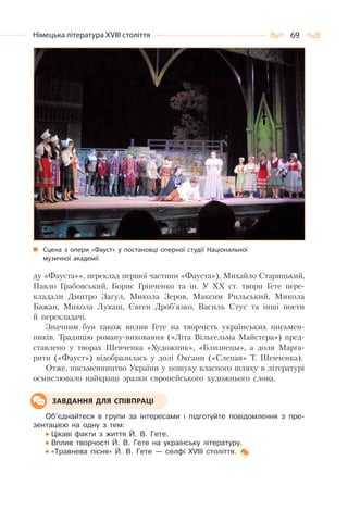 69Німецька література ХVІІІ століття
ду «Фауста»», переклад першої частини «Фауста»), Михайло Старицький,
Павло Грабовський, Борис Грінченко та ін. У XX ст. твори Гете пере-
кладали Дмитро Загул, Микола Зеров, Максим Рильський, Микола
Бажан, Микола Лукаш, Євген Дроб’язко, Василь Стус та інші поети
й перекладачі.
Значним був також вплив Гете на творчість українських письмен-
ників. Традицію роману-виховання («Літа Вільгельма Майстера») пред-
ставлено у творах Шевченка «Художник», «Близнецы», а доля Марга-
рити («Фауст») відобразилась у долі Оксани («Слепая» Т. Шевченка).
Отже, письменництво України у пошуку власного шляху в літературі
осмислювало найкращі зразки європейського художнього слова.
Об’єднайтеся в групи за інтересами і підготуйте повідомлення з пре-
зентацією на одну з тем:
Цікаві факти з життя Й. В. Гете.
Вплив творчості Й. В. Гете на українську літературу.
«Травнева пісня» Й. В. Гете — селфі ХVIII століття.
ЗАВДАННЯ ДЛЯ СПІВПРАЦІ
Сцена з опери «Фауст» у постановці оперної студії Національної
музичної академії
 