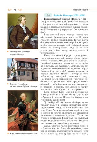 70 Просвітництво
1.4 Фрідріх Шиллер (1759–1805)
Йоганн Крістоф Фрідріх Шиллер (1759–
1805) — німецький поет, драматург, філософ
та історик — народився безправним підданим
в одній із багатьох карликових держав тодіш-
ньої Німеччини — у герцогстві Вюртемберзь-
кому.
Його батько Йоганн Каспар Шиллер був
військовим фельдшером, мати — Доротея
Кодвейс, дочкою трактирника. Батько поета
був людиною практичною, енергійною, проте
не без уяви, він складав релігійні вірші, видав
працю із землеробства. Від нього син
успадкував добру вдачу, наполегливість і
честолюбство.
Навчатися малий Фрідріх почав удома.
Його навчав місцевий пастор, м’яка, щиро-
сердна людина. Фрідріх учився залюбки.
Незабутні враження дитинства — мандрів-
ки з батьком до сусіднього містечка, яке не
підлягало Вюртемберзькому герцогові Карлу
Євгенію і де часто відбувалися ярмарки та
народні гуляння. Малий Шиллер уперше
побачив тут народний ляльковий театр.
На площі перед старовинним готичним со-
бором розігрували спектаклі середньовічних
містерій — наївні вистави на теми священно-
го писання. Можливо, його любов до театру
зародилася саме під час цих подорожей.
Коли герцог Карл Євгеній переїхав до
нової резиденції в Людвигзбургу, туди ж пе-
ребралася й родина Шиллерів: батько став
герцоговим садівником.
Тут майбутній поет почав відвідувати ла-
тинську школу й уперше переступив поріг
справжнього театру. За часів правління гер-
цога Карла були надзвичайно пишні, розкіш-
ні оперні та балетні спектаклі, які справляли
на хлопчика величезне враження. Також ви-
ступали гастрольні французькі та італійські
трупи. Відвідини театру стали для Фрідріха
нагородою за старанність у навчанні.
Удома хлопчик часто розігрував сцени з
побачених вистав. А ще він полюбляв, став-
ши на стілець, проголошувати складені ним
самим проповіді про християнські чесноти,
Герхард фон Кугельген.
Фрідріх Шиллер
Будинок у Марбаху,
де народився Фрідріх Шиллер
Карл Євгеній Вюртемберзький
 