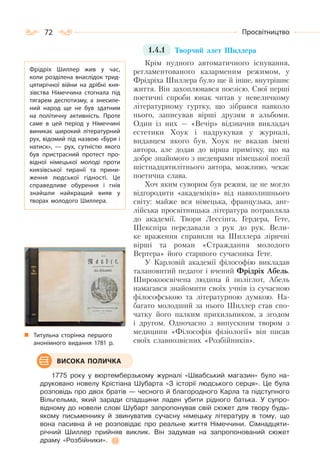 72 Просвітництво
1.4.1 Творчий злет Шиллера
Крім нудного автоматичного існування,
регламентованого казарменим режимом, у
Фрідріха Шиллера було ще й інше, внутрішнє
життя. Він захоплювався поезією. Свої перші
поетичні спроби юнак читав у невеличкому
літературному гуртку, що зібрався навколо
нього, записував вірші друзям в альбоми.
Один із них — «Вечір» відзначив викладач
естетики Хоук і надрукував у журналі,
видавцем якого був. Хоук не вказав імені
автора, але додав до вірша примітку, що на
добре знайомого з шедеврами німецької поезії
шістнадцятилітнього автора, можливо, чекає
поетична слава.
Хоч яким суворим був режим, це не могло
відгородити «академіків» від навколишнього
світу: майже вся німецька, французька, анг-
лійська просвітницька література потрапляла
до академії. Твори Лессінга, Гердера, Гете,
Шекспіра передавали з рук до рук. Вели-
ке враження справили на Шиллера ліричні
вірші та роман «Страждання молодого
Вертера» його старшого сучасника Гете.
У Карловій академії філософію викладав
талановитий педагог і вчений Фрідріх Абель.
Широкоосвічена людина й поліглот, Абель
намагався знайомити своїх учнів із сучасною
філософською та літературною думкою. На-
багато молодший за нього Шиллер став спо-
чатку його палким прихильником, а згодом
і другом. Одночасно з випускним твором з
медицини «Філософія фізіології» він писав
своїх славнозвісних «Розбійників».
1775 року у вюртемберзькому журналі «Швабський магазин» було на-
друковано новелу Крістіана Шубарта «З історії людського серця». Це була
розповідь про двох братів — чесного й благородного Карла та підступного
Вільгельма, який заради спадщини ладен убити рідного батька. У супро-
відному до новели слові Шубарт запропонував свій сюжет для твору будь-
якому письменнику й звинуватив сучасну німецьку літературу в тому, що
вона пасивна й не розповідає про реальне життя Німеччини. Сімнадцяти-
річний Шиллер прийняв виклик. Він задумав на запропонований сюжет
драму «Розбійники».
Фрідріх Шиллер жив у час,
коли розділена внаслідок трид-
цятирічної війни на дрібні кня-
зівства Німеччина стогнала під
тягарем деспотизму, а знесиле-
ний народ ще не був здатним
на політичну активність. Проте
саме в цей період у Німеччині
виникає широкий літературний
рух, відомий під назвою «Буря і
натиск»,  — рух, сутністю якого
був пристрасний протест про-
відної німецької молоді проти
князівської тиранії та прини-
ження людської гідності. Це
справедливе обурення і гнів
знайшли найкращий вияв у
творах молодого Шиллера.
ВИСОКА ПОЛИЧКА
Титульна сторінка першого
анонімного видання 1781 р.
 