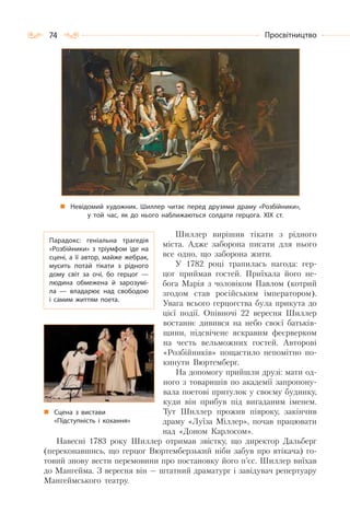74 Просвітництво
Невідомий художник. Шиллер читає перед друзями драму «Розбійники»,
у той час, як до нього наближаються солдати герцога. ХІХ ст.
Шиллер вирішив тікати з рідного
міста. Адже заборона писати для нього
все одно, що заборона жити.
У 1782 році трапилась нагода: гер-
цог приймав гостей. Приїхала його не-
бога Марія з чоловіком Павлом (котрий
згодом став російським імператором).
Увага всього герцогства була прикута до
цієї події. Опівночі 22 вересня Шиллер
востаннє дивився на небо своєї батьків-
щини, підсвічене яскравим феєрверком
на честь вельможних гостей. Авторові
«Розбійників» пощастило непомітно по-
кинути Вюртемберг.
На допомогу прийшли друзі: мати од-
ного з товаришів по академії запропону-
вала поетові притулок у своєму будинку,
куди він прибув під вигаданим іменем.
Тут Шиллер прожив півроку, закінчив
драму «Луїза Міллер», почав працювати
над «Доном Карлосом».
Навесні 1783 року Шиллер отримав звістку, що директор Дальберг
(переконавшись, що герцог Вюртемберзький ніби забув про втікача) го-
товий знову вести перемовини про постановку його п’єс. Шиллер виїхав
до Мангейма. З вересня він — штатний драматург і завідувач репертуару
Мангеймського театру.
Парадокс: геніальна трагедія
«Розбійники» з тріумфом іде на
сцені, а  її автор, майже жебрак,
мусить потай тікати з рідного
дому світ за очі, бо герцог  —
людина обмежена й зарозумі-
ла  — владарює над свободою
і самим життям поета.
Сцена з вистави
«Підступність і кохання»
 