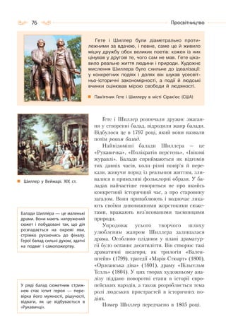 76 Просвітництво
Гете і Шиллер були діаметрально проти-
лежними за вдачею, і певне, саме це й живило
міцну дружбу обох великих поетів: кожен із них
цінував у другові те, чого сам не мав. Гете ціка-
вило реальне життя людини і природи. Художнє
мислення Шиллера було схильне до ідеалізації:
у конкретних подіях і долях він шукав усесвіт-
ньо-історичні закономірності, а події й людські
вчинки оцінював мірою свободи й людяності.
Пам’ятник Гете і Шиллеру в місті Сірак’юс (США)
Гете і Шиллер розпочали дружнє змаган-
ня у створенні балад, відродили жанр балади.
Відбулося це в 1797 році, який вони назвали
потім роком балад.
Найвідоміші балади Шиллера — це
«Рукавичка», «Полікратів перстень», «Івікові
журавлі». Балади сприймаються як відгомін
тих давніх часів, коли різні повір’я й пере-
кази, живучи поряд із реальним життям, зли-
валися в примхливі фольклорні образи. У ба-
ладах найчастіше говориться не про якийсь
конкретний історичний час, а про старовину
загалом. Вони приваблюють і водночас ляка-
ють своїми дивовижними жорстокими сюже-
тами, вражають нез’ясованими таємницями
природи.
Упродовж усього творчого шляху
улюбленим жанром Шиллера залишалася
драма. Особливо плідним у плані драматур-
гії було останнє десятиліття. Він створює такі
драматичні шедеври, як трилогія «Вален-
штейн» (1799), трагедії «Марія Стюарт» (1800),
«Орлеанська діва» (1801), драму «Вільгельм
Телль» (1804). У цих творах художньому ана-
лізу піддано поворотні етапи в історії євро-
пейських народів, а також розробляється тема
ролі людських пристрастей в історичних по-
діях.
Помер Шиллер передчасно в 1805 році.
Шиллер у Веймарі. ХІХ ст.
Балади Шиллера — це маленькі
драми. Вони мають напружений
сюжет і побудовані так, що дія
розпадається на окремі яви,
стрімко рухаючись до фіналу.
Герої балад сильні духом, здатні
на подвиг і самопожертву.
У  ряді балад сюжетним стриж-
нем стає іспит героя  — пере-
вірка його мужності, рішучості,
відваги, як це відбувається в
«Рукавичці».
 