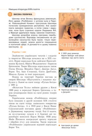 77Німецька література ХVІІІ століття
Шиллер вітав Велику французьку революцію.
Його драма «Розбійники» з успіхом ішла в Пари-
жі. Революційний Конвент проголосив Шиллера
почесним громадянином республіки. Але захват
поета змінився тривогою, а потім гнівом і відра-
зою, коли було страчено короля Людовика ХVІ,
а Франція здриґалася перед «законом гільйотини».
Шиллер розробив власну програму перебу-
дови суспільства. Відповідь письменника на ре-
волюційне насильство була такою: тільки пере-
виховавши людей, можна досягти покращення
в політичній сфері. А допомогти в цьому повинно
мистецтво.
Україна і світ
Знайомство українських читачів і глядачів
із творчістю Шиллера почалося ще в ХІХ сто-
літті. Перші переклади були здійснені Пантелей-
моном Кулішем, Юрієм Федьковичем і Борисом
Грінченком. Твори Шиллера перекладали також
Олена Пчілка, Михайло Орест, Дмитро Загул,
Борис Тен, Іван Стешенко, Євген Дроб’язко,
Микола Лукаш та інші перекладачі.
Перша на території України вистава за
твором Шиллера «Підступність і кохання» від-
булася у Львові на сцені театру «Руська бесіда»
у 1881 р.
«Вільгельм Телль» вийшов друком у Києві
1908 року в перекладі Бориса Грінченка, а та-
кож неодноразово йшов на сцені різних театрів
України.
Українською мовою «Розбійники» вперше
було показано в другій половині ХІХ століття
також на сцені театру львівського товариства
«Руська бесіда». А в 1918 році у Києві Панас
Саксаганський поставив драму «Розбійники»
в Державному народному театрі. Годі й казати,
як по-сучасному лунали в ті буремні дні ти-
раноборчі монологи Карла Моора. 1936 року
Майк Йогансен напередодні арешту переклав
і обробив п’єсу для юнацтва. Також переклав
«Розбійників» українською відомий перекладач
Борис Тен.
ВИСОКА ПОЛИЧКА
Пам’ятник Шиллеру
в Детройті
У 2005 році режисер
Мартін Вейхарт зняв фільм
«Шиллер» про життя поета
Ілюстрація до драми
«Вільгельм Телль»
 