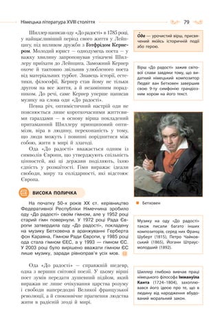 79Німецька література ХVІІІ століття
Шиллер написав оду «До радості» в 1785 році,
у найщасливіший період свого життя у Лейп-
цигу, під впливом дружби з Готфрідом Керне-
ром. Молодий юрист — однодумець поета — у
важку хвилину запропонував утікачеві Шил-
леру приїхати до Лейпцига. Заможний Кернер
охоче й тактовно звільнив улюбленого поета
від матеріальних турбот. Знавець історії, есте-
тики, філософії, Кернер став йому не тільки
другом на все життя, а й незамінним порад-
ником. До речі, саме Кернер уперше написав
музику на слова оди «До радості».
Певна річ, оптимістичний настрій оди не
пояснюється лише короткочасними життєви-
ми гараздами — в основу вірша покладений
притаманний Шиллеру принциповий опти-
мізм, віра в людину, переконаність у тому,
що люди можуть і повинні поріднитися між
собою, жити в мирі й злагоді.
Ода «До радості» вважається одним із
символів Європи, що утверджують спільність
цінностей, які ці держави поділяють, їхню
єдність у розмаїтості. Гімн виражає ідеали
свободи, миру та солідарності, які відстоює
Європа.
На початку 50-х років ХХ ст. керівництво
Федеративної Республіки Німеччина зробило
оду «До радості» своїм гімном, але у 1952 році
старий гімн повернули. У 1972 році Рада Єв-
ропи затвердила оду «До радості», покладену
на музику Бетховена в аранжуванні Герберта
фон Караяна, Гімном Ради Європи, у 1985 році
ода стала гімном ЄЕС, а у 1993 — гімном ЄС.
У 2003 році було вирішено вважати гімном ЄС
лише музику, заради рівноправ’я усіх мов.
Ода «До радості» — справжній шедевр,
одна з вершин світової поезії. У цьому вірші
поет зумів передати душевний підйом, який
виражав не лише очікування царства розуму
і свободи напередодні Великої французької
революції, а й споконвічне прагнення людства
жити в радісній згоді й мирі.
Вірш «До радості» зажив світо-
вої слави завдяки тому, що ви-
датний німецький композитор
Людвіг ван Бетховен завершив
свою 9-ту симфонію грандіоз-
ним хором на його текст.
Музику на оду «До радості»
також писали багато інших
композиторів, серед них Франц
Шуберт (1815), Петро Чайков-
ський (1865), Йоганн Штраус-
молодший (1892).
Шиллер глибоко вивчав праці
німецького філософа Іммануїла
Канта (1724–1804), захоплю-
вався його ідеєю про те, що в
людину від народження вбудо-
ваний моральний закон.
Ода — урочистий вірш, присвя-
чений якійсь історичній події
або герою.
Бетховен
ВИСОКА ПОЛИЧКА
 
