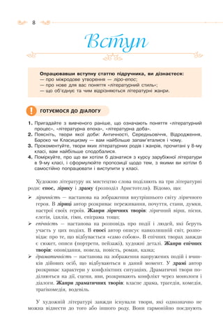 8
Вступ
Опрацювавши вступну статтю підручника, ви дізнаєтеся:
— про міжродове утворення — ліро-епос;
— про нове для вас поняття «літературний стиль»;
— що об’єднує та чим відрізняються літературні жанри.
1. Пригадайте з вивченого раніше, що означають поняття «літературний
процес», «літературна епоха», «літературна доба».
2. Поясніть, твори якої доби: Античності, Середньовіччя, Відродження,
Бароко чи Класицизму — вам найбільше запам’яталися і чому.
3. Прокоментуйте, твори яких літературних родів і жанрів, прочитані у 8-му
класі, вам найбільше сподобалися.
4. Поміркуйте, про що ви хотіли б дізнатися з курсу зарубіжної літератури
в 9-му класі, і сформулюйте пропозиції щодо тем, з якими ви хотіли б
самостійно попрацювати і виступити у класі.
Художню літературу як мистецтво слова поділяють на три літературні
роди: епос, лірику і драму (розподіл Аристотеля). Відомо, що:
ліричність — настанова на зображення внутрішнього світу ліричного
героя. В ліриці автор розкриває переживання, почуття, стани, думки,
настрої своїх героїв. Жанри ліричних творів: ліричний вірш, пісня,
елегія, ідилія, гімн, епіграма тощо;
епічність — настанова на розповідь про події і людей, які беруть
участь у цих подіях. В епосі автор описує навколишній світ, розпо-
відає про те, що відбувається «само собою». В епічних творах завжди
є сюжет, описи (портрети, пейзажі), художні деталі. Жанри епічних
творів: оповідання, новела, повість, роман, казка;
драматичність — настанова на зображення напружених подій і вчин-
ків дійових осіб, що відбуваються в даний момент. У драмі автор
розкриває характери у конфліктних ситуаціях. Драматичні твори по-
діляються на дії, сцени, яви, розкривають конфлікт через монологи і
діалоги. Жанри драматичних творів: власне драма, трагедія, комедія,
трагікомедія, водевіль.
У художній літературі завжди існували твори, які однозначно не
можна віднести до того або іншого роду. Вони гармонійно поєднують
ГОТУЄМОСЯ ДО ДІАЛОГУ
 