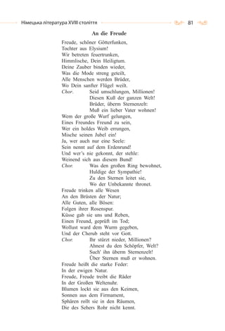 81Німецька література ХVІІІ століття
An die Freude
Freude, schöner Götterfunken,
Tochter aus Elysium!
Wir betreten feuertrunken,
Himmlische, Dein Heiligtum.
Deine Zauber binden wieder,
Was die Mode streng geteilt,
Alle Menschen werden Brüder,
Wo Dein sanfter Flügel weilt.
Chor. Seid umschlungen, Millionen!
Diesen Kuß der ganzen Welt!
Brüder, überm Sternenzelt:
Muß ein lieber Vater wohnen!
Wem der große Wurf gelungen,
Eines Freundes Freund zu sein,
Wer ein holdes Weib errungen,
Mische seinen Jubel ein!
Ja, wer auch nur eine Seele:
Sein nennt auf dem Erdenrund!
Und wer’s nie gekonnt, der stehle:
Weinend sich aus diesem Bund!
Chor. Was den großen Ring bewohnet,
Huldige der Sympathie!
Zu den Sternen leitet sie,
Wo der Unbekannte thronet.
Freude trinken alle Wesen
An den Brüsten der Natur;
Alle Guten, alle Bösen:
Folgen ihrer Rosenspur.
Küsse gab sie uns und Reben,
Einen Freund, geprüft im Tod;
Wollust ward dem Wurm gegeben,
Und der Cherub steht vor Gott.
Chor. Ihr stürzt nieder, Millionen?
Ahnest du den Schöpfer, Welt?
Such' ihn überm Sternenzelt!
Über Sternen muß er wohnen.
Freude heißt die starke Feder:
In der ewigen Natur.
Freude, Freude treibt die Räder
In der Großen Weltenuhr.
Blumen lockt sie aus den Keimen,
Sonnen aus dem Firmament,
Sphären rollt sie in den Räumen,
Die des Sehers Rohr nicht kennt.
 