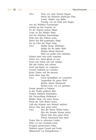 82 Просвітництво
Chor. Froh, wie seine Sonnen fliegen:
Durch des Himmels prächt’gen Plan,
Laufet, Brüder, eure Bahn,
Freudig, wie ein Held zum Siegen.
Aus der Wahrheit Feuerspiegel:
Lächelt sie den Forscher an.
Zu der Tugend steilem Hügel:
Leitet sie des Dulders Bahn.
Auf des Glaubens Sonnenberge:
Sieht man ihre Fahnen wehn,
Durch den Riß gesprengter Särge:
Sie im Chor der Engel stehn.
Chor. Duldet mutig, Millionen!
Duldet für die beßre Welt!
Droben überm Sternzelt:
Wird ein großer Gott belohnen.
Göttern kann man nicht vergelten;
Schön ist’s, ihnen gleich zu sein.
Gram und Armut soll sich melden,
Mit den Frohen sich erfreun.
Groll und Rache sei vergessen,
Unserm Todfeind sei verziehn,
Keine Tränen soll ihn pressen,
Keine Reue nage ihn.
Chor. Unser Schuldbuch sei vernichtet!
Ausgesöhnt die ganze Welt!
Brüder, überm Sternenzelt:
Richtet Gott, wie wir gerichtet.
Freude sprudelt in Pokalen,
In der Traube goldnem Blut:
Trinken Sanftmut Kannibalen,
Die Verzweiflung Heldenmut —
Brüder, fliegt von euren Sitzen,
Wenn der volle Römer kreist,
Laßt den Schaum zum Himmel spritzen:
Dieses Glas dem guten Geist.
Chor. Den der Sterne Wirbel loben,
Den des Seraphs Hymne preist,
Dieses Glas dem guten Geist
Überm Sternenzelt dort oben!
Festen Mut in schwerem Leiden,
Hilfe, wo die Unschuld weint,
Ewigkeit geschwornen Eiden,
Wahrheit gegen Freund und Feind,
Männerstolz vor Königsthronen,—
 