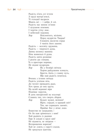 84 Просвітництво
Радість п’ють усі істоти
З груді матері-землі,
Ті солодкії щедроти
Мають всі — і добрі, й злі.
Радість нас вином сп’яняє
І цілунком огневим;
І черв’як утіху знає,
І небесний херувим.
Хор Поклонітесь, міліони,
Перед мудрістю Творця!
Сповніть милістю серця
І чиніть його закони.
Радість — всесвіту пружина,
Радість — творчості душа,
Дивна космосу машина
Нею живиться й руша.
Радість квіти розвиває
І розгін дає сонцям,
Їх в простори пориває,
Не відомі мудрецям.
Хор Як у безмірі світила
Хором райдужним пливуть,
Браття, йдіть у славну путь,
Що нам радість освятила.
Вчених з істини свічада
Радість успіхом віта,
До чеснот провадить радо,
Хоч тропа до них крута;
На ясній вершині віри
Піднімає хоругов,
В день воскресний на псалтирі
Славить тих, хто смерть зборов.
Хор Будьте мужні, міліони!
Вірте, страдні, в кращий світ!
Тих, що справдять заповіт,
Прийме Бог у вічне лоно.
Божество не наградиме,—
От би нам зрівняться з ним!
Хай радіють із радими
Горе й злидні в крузі цім!
Не відомста, не погрози —
Всепрощення ворогам!
Хай не ллють у скруті сльози,
Не гризуться каяттям.
 