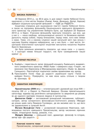 86 Просвітництво
30 березня 2014 р., на 40-й день із дня смерті героїв Небесної Сотні,
одночасно у п’яти містах України (Львові, Києві, Донецьку, Дніпрі, Харкові)
відбувся соціально-культурний флешмоб — «ОДА до РАДОСТІ».
Ініціатива створена для вшанування пам’яті героїв Небесної Сотні,
а також на підтримку флешмобу Національного одеського філармоніч-
ного оркестру під управлінням Хобарта Ерла, що відбувся 22 березня
2014 р. в Одесі. Учасники флешмобу прагнули показати, що все, що
у нас є — наша свобода, загальнолюдські цінності та безмежна відпові-
дальність перед собою, перед близькими, перед тими, кого вже немає
з нами. Тими, хто у своєму служінні нашій загальній меті про вільну і
щасливу Україну віддали найдорожче, що у них було — свої життя. Іні-
ціатором благочинної культурної ініціативи виступила патріотка України
Христя Храновська.
Це була унікальна можливість показати, що наша сила — у єднос-
ті. І сьогодні немає більшої гордості, ніж бути громадянином нашої
країни!
1. Знайдіть і перегляньте запис флешмоб-концерту Львівського академіч-
ного симфонічного оркестру «INSO Львів» і камерного хору «Глорія», які
виконали гімн Євросоюзу в Міжнародному аеропорту «Львів» ім. Данила
Галицького. Підготуйтеся поділитися своїми враженнями від заходу.
2. Прослухайте пісню «Ода до радості» української групи «Танок на
майдані Конго». Поміркуйте, чи має вона щось спільне з твором
Ф. Шиллера.
Просвітництво (ХVІІІ ст.) — інтелектуальний і духовний рух кінця XVII —
початку XIX ст. у Європі та Північній Америці. Основи просвітницького
світогляду: відмова від релігійного світорозуміння та звернення до розуму
як до єдиного критерію пізнання людини й суспільства.
Джонатан Свіфт — англомовний ірландський письменник, публіцист,
сатирик, автор сатиричного філософсько-політичного роману «Мандри
до різних країн світу Лемюеля Гуллівера», де він висміює все те, що його
не задовольняло в сучасній Англії.
Йоганн Вольфганг Гете — уславлений письменник Німеччини, най-
яскравіша постать німецького Просвітництва, автор численних ліричних
творів, літературних балад, романів, п’єс.
Фрідріх Шиллер — німецький поет, драматург, філософ та історик,
автор оди «До радості».
Ключові поняття теми:
Просвітництво, сатиричний роман, літературна балада, ода.
ВИСОКА ПОЛИЧКА
ІНТЕРНЕТ-РЕСУРСИ
ЗАВАНТАЖ ІНФОРМАЦІЮ
 