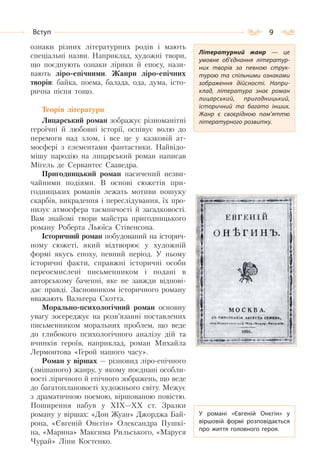 9Вступ
ознаки різних літературних родів і мають
спеціальні назви. Наприклад, художні твори,
що поєднують ознаки лірики й епосу, нази-
вають ліро-епічними. Жанри ліро-епічних
творів: байка, поема, балада, ода, дума, істо-
рична пісня тощо.
Теорія літератури
Лицарський роман зображує різноманітні
героїчні й любовні історії, оспівує волю до
перемоги над злом, і все це у казковій ат-
мосфері з елементами фантастики. Найвідо-
мішу пародію на лицарський роман написав
Мігель де Сервантес Сааведра.
Пригодницький роман насичений незви-
чайними подіями. В основі сюжетів при-
годницьких романів лежать мотиви пошуку
скарбів, викрадення і переслідування, їх про-
низує атмосфера таємничості й загадковості.
Вам знайомі твори майстра пригодницького
роману Роберта Льюїса Стівенсона.
Історичний роман побудований на історич-
ному сюжеті, який відтворює у художній
формі якусь епоху, певний період. У ньому
історичні факти, справжні історичні особи
переосмислені письменником і подані в
авторському баченні, яке не завжди відпові-
дає правді. Засновником історичного роману
вважають Вальтера Скотта.
Морально-психологічний роман основну
увагу зосереджує на розв’язанні поставлених
письменником моральних проблем, що веде
до глибокого психологічного аналізу дій та
вчинків героїв, наприклад, роман Михайла
Лермонтова «Герой нашого часу».
Роман у віршах — різновид ліро-епічного
(змішаного) жанру, у якому поєднані особли-
вості ліричного й епічного зображень, що веде
до багатоплановості художнього світу. Межує
з драматичною поемою, віршованою повістю.
Поширення набув у XIX—XX ст. Зразки
роману у віршах: «Дон Жуан» Джорджа Бай-
рона, «Євгеній Онєгін» Олександра Пушкі-
на, «Марина» Максима Рильського, «Маруся
Чурай» Ліни Костенко.
Літературний жанр  — це
умовне об’єднання літератур-
них творів за певною струк-
турою та спільними ознаками
зображення дійсності. Напри-
клад, література знає роман
лицарський, пригодницький,
історичний та багато інших.
Жанр є своєрідною пам’яттю
літературного розвитку.
У романі «Євгеній Онєгін» у
віршовій формі розповідається
про життя головного героя.
 
