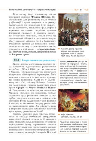 91Романтизм як світовідчуття і напрям у мистецтві
Філософську базу романтизму заклав
німецький філософ Фрідріх Шеллінг. Ви-
значальними для романтизму стали ідеалізм
у філософії і культ почуттів, а не розуму.
Характерним для романтиків було звернен-
ня до народності, захоплення фольклором і
народною мистецькою творчістю, шукання
історичної свідомості й посилене вивчен-
ня історичного минулого, інколи втеча від
довколишньої дійсності в ідеалізоване минуле
або у вимріяне майбутнє чи й у фантастику.
Романтизм призвів до вироблення роман-
тичного світогляду та романтичного стилю,
утвердилися нові жанри — літературна бала-
да, лірична пісня, романс, історичний роман
та історична драма.
2.1.1 Історія виникнення романтизму
Життя новому мистецькому напряму да-
ла Німеччина, відгукнувшись романтизмом
на рубежі 1790-х і 1800-х рр. на революцію
у Франції. Німецький романтизм відзначався
підкреслено філософським характером. Його
естетика складалася в «єнському гуртку»,
що виник наприкінці XVIII ст. у малень-
кому місті Єні, поблизу Веймара. Головни-
ми теоретиками єнських романтиків стали
брати Фрідріх та Август Вільгельм Шлеге-
лі. Спираючись на філософське положення
Фрідріха Шеллінга про розкутість, свободу
людського духу, романтики вважали за по-
трібне утвердити мистецтво з необмеженою
свободою. Втеча від дійсності у світ фантазій
і вигадок не виключала інтересу романтиків
до навколишнього світу. Але дійсність жила
у творіннях німецького романтизму, побачена
крізь призму романтичної іронії.
Важливе значення мала боротьба роман-
тиків за свободу особистості, утвердження
самостійної цінності людини та її духовного
світу. Пошукам загальнолюдського об’єктивно
«прекрасного» ідеалу, нормативним канонам
класицизму романтики протиставляли яскраву
індивідуальну і національну своєрідність, багат-
ство людських характерів і почуттів. В основі
Термін романтизм указує на
зв’язок із середніми віками,
коли в літературі був популяр-
ним жанр лицарського роману.
Фантастичність у зображенні
високого ідеального кохання,
лицарських подвигів, добрих та
злих чарівників, казкові пейзажі
середньовічних романів при-
вернули увагу письменників-
романтиків.
Романтизм співіснував із пізнім
класицизмом, академізмом. Мав
впливи на сучасні йому історич-
ний живопис, портрет, гравюру,
архітектуру, музику, літературу.
Жан Луї Давид. Присяга
війська імператорові після
вручення орлів 5 грудня
1804 року. ХІХ ст. Фрагмент
Карл Брюллов.
Загибель Помпеї. ХІХ ст.
 