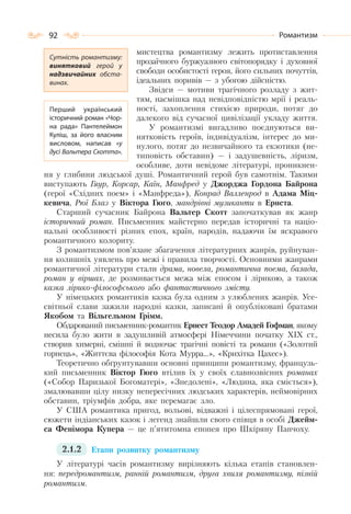 92 Романтизм
мистецтва романтизму лежить протиставлення
прозаїчного буржуазного світопорядку і духовної
свободи особистості героя, його сильних почуттів,
ідеальних поривів — з убогою дійсністю.
Звідси — мотиви трагічного розладу з жит-
тям, насмішка над невідповідністю мрії і реаль-
ності, захоплення стихією природи, потяг до
далекого від сучасної цивілізації укладу життя.
У романтизмі вигадливо поєднуються ви-
нятковість героїв, індивідуалізм, інтерес до ми-
нулого, потяг до незвичайного та екзотики (не-
типовість обставин) — і задушевність, ліризм,
особливе, доти невідоме літературі, проникнен-
ня у глибини людської душі. Романтичний герой був самотнім. Такими
виступають Гяур, Корсар, Каїн, Манфред у Джорджа Гордона Байрона
(герої «Східних поем» і «Манфреда»), Конрад Валленрод в Адама Міц-
кевича, Рюї Блаз у Віктора Гюго, мандрівні музиканти в Ернста.
Старший сучасник Байрона Вальтер Скотт започаткував як жанр
історичний роман. Письменник майстерно передав історичні та націо-
нальні особливості різних епох, країн, народів, надаючи їм яскравого
романтичного колориту.
З романтизмом пов’язане збагачення літературних жанрів, руйнуван-
ня колишніх уявлень про межі і правила творчості. Основними жанрами
романтичної літератури стали драма, новела, романтична поема, балада,
роман у віршах, де розмивається межа між епосом і лірикою, а також
казка лірико-філософського або фантастичного змісту.
У німецьких романтиків казка була одним з улюблених жанрів. Усе-
світньої слави зажили народні казки, записані й опубліковані братами
Якобом та Вільгельмом Грімм.
Обдарований письменник-романтик Ернест Теодор Амадей Гофман, якому
несила було жити в задушливій атмосфері Німеччини початку XIX ст.,
створив химерні, смішні й водночас трагічні повісті та романи («Золотий
горнець», «Життєва філософія Кота Мурра…», «Крихітка Цахес»).
Теоретично обґрунтувавши основні принципи романтизму, французь-
кий письменник Віктор Гюго втілив їх у своїх славнозвісних романах
(«Собор Паризької Богоматері», «Знедолені», «Людина, яка сміється»),
змалювавши цілу низку непересічних людських характерів, неймовірних
обставин, тріумфів добра, яке перемагає зло.
У США романтика пригод, вольові, відважні і цілеспрямовані герої,
сюжети індіанських казок і легенд знайшли свого співця в особі Джейм-
са Фенімора Купера — це п’ятитомна епопея про Шкіряну Панчоху.
2.1.2 Етапи розвитку романтизму
У літературі часів романтизму вирізняють кілька етапів становлен-
ня: передромантизм, ранній романтизм, друга хвиля романтизму, пізній
романтизм.
Сутність романтизму:
винятковий герой у
надзвичайних обста-
винах.
Перший український
історичний роман «Чор-
на рада» Пантелеймон
Куліш, за його власним
висловом, написав «у
дусі Вальтера Скотта».
 