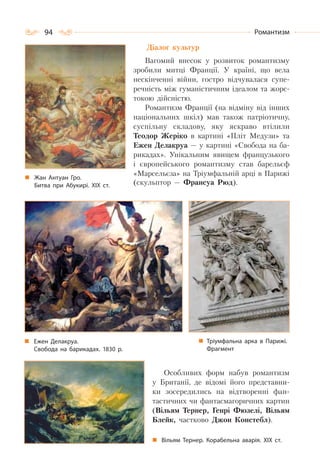 94 Романтизм
Діалог культур
Вагомий внесок у розвиток романтизму
зробили митці Франції. У країні, що вела
нескінченні війни, гостро відчувалася супе-
речність між гуманістичним ідеалом та жорс-
токою дійсністю.
Романтизм Франції (на відміну від інших
національних шкіл) мав також патріотичну,
суспільну складову, яку яскраво втілили
Теодор Жеріко в картині «Пліт Медузи» та
Ежен Делакруа — у картині «Свобода на ба-
рикадах». Унікальним явищем французького
і європейського романтизму став барельєф
«Марсельєза» на Тріумфальній арці в Парижі
(скульптор — Франсуа Рюд).
Особливих форм набув романтизм
у Британії, де відомі його представни-
ки зосередились на відтворенні фан-
тастичних чи фантасмагоричних картин
(Вільям Тернер, Генрі Фюзелі, Вільям
Блейк, частково Джон Констебл).
Жан Антуан Гро.
Битва при Абукирі. ХІХ ст.
Вільям Тернер. Корабельна аварія. ХІХ  ст.
Ежен Делакруа.
Свобода на барикадах. 1830 р.
Тріумфальна арка в Парижі.
Фрагмент
 